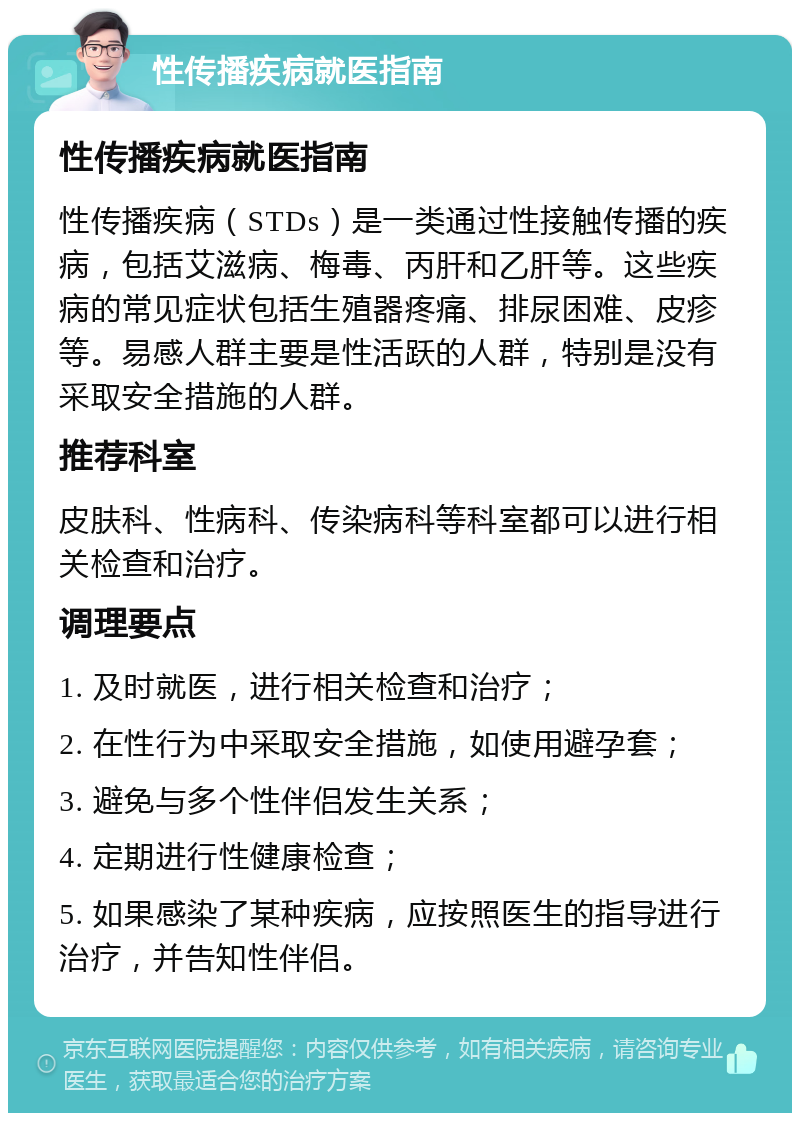 性传播疾病就医指南 性传播疾病就医指南 性传播疾病（STDs）是一类通过性接触传播的疾病，包括艾滋病、梅毒、丙肝和乙肝等。这些疾病的常见症状包括生殖器疼痛、排尿困难、皮疹等。易感人群主要是性活跃的人群，特别是没有采取安全措施的人群。 推荐科室 皮肤科、性病科、传染病科等科室都可以进行相关检查和治疗。 调理要点 1. 及时就医，进行相关检查和治疗； 2. 在性行为中采取安全措施，如使用避孕套； 3. 避免与多个性伴侣发生关系； 4. 定期进行性健康检查； 5. 如果感染了某种疾病，应按照医生的指导进行治疗，并告知性伴侣。