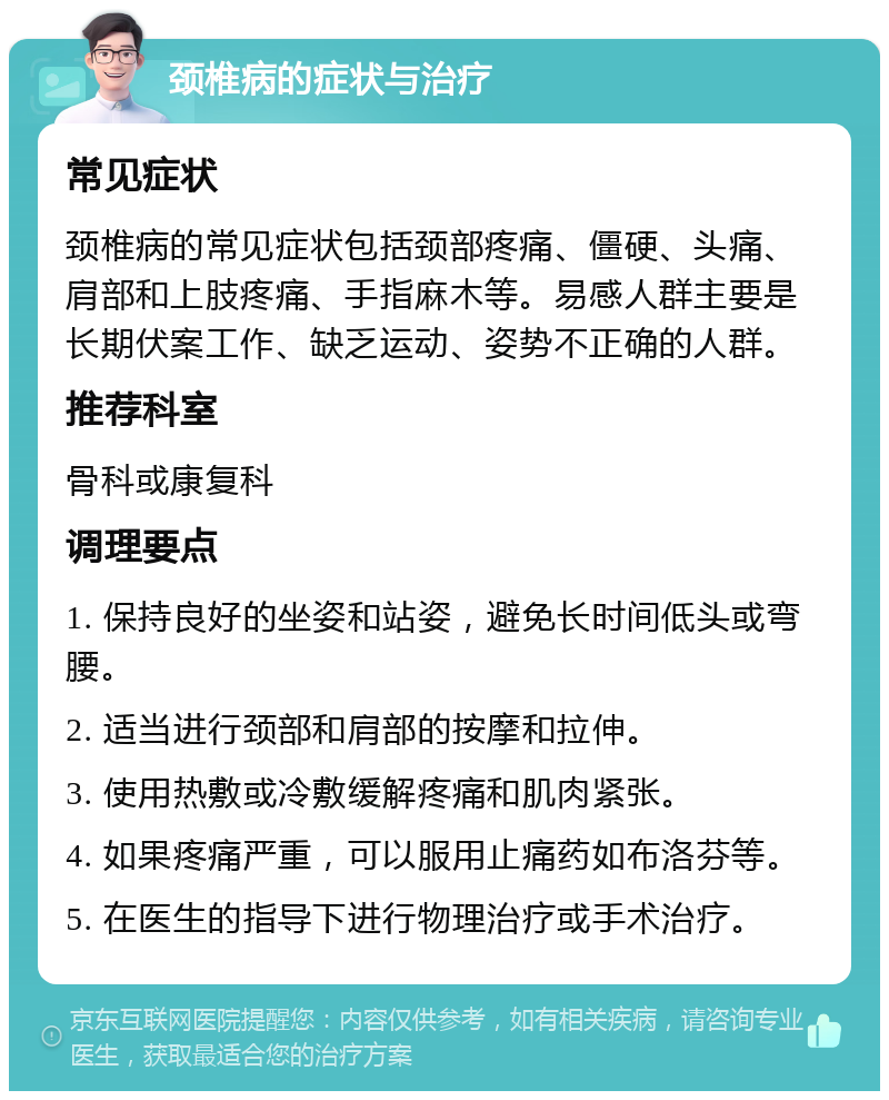 颈椎病的症状与治疗 常见症状 颈椎病的常见症状包括颈部疼痛、僵硬、头痛、肩部和上肢疼痛、手指麻木等。易感人群主要是长期伏案工作、缺乏运动、姿势不正确的人群。 推荐科室 骨科或康复科 调理要点 1. 保持良好的坐姿和站姿，避免长时间低头或弯腰。 2. 适当进行颈部和肩部的按摩和拉伸。 3. 使用热敷或冷敷缓解疼痛和肌肉紧张。 4. 如果疼痛严重，可以服用止痛药如布洛芬等。 5. 在医生的指导下进行物理治疗或手术治疗。