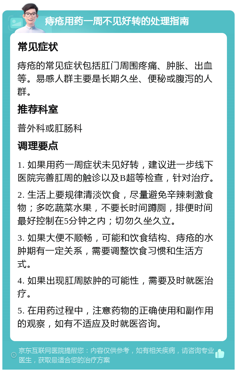 痔疮用药一周不见好转的处理指南 常见症状 痔疮的常见症状包括肛门周围疼痛、肿胀、出血等。易感人群主要是长期久坐、便秘或腹泻的人群。 推荐科室 普外科或肛肠科 调理要点 1. 如果用药一周症状未见好转，建议进一步线下医院完善肛周的触诊以及B超等检查，针对治疗。 2. 生活上要规律清淡饮食，尽量避免辛辣刺激食物；多吃蔬菜水果，不要长时间蹲厕，排便时间最好控制在5分钟之内；切勿久坐久立。 3. 如果大便不顺畅，可能和饮食结构、痔疮的水肿期有一定关系，需要调整饮食习惯和生活方式。 4. 如果出现肛周脓肿的可能性，需要及时就医治疗。 5. 在用药过程中，注意药物的正确使用和副作用的观察，如有不适应及时就医咨询。