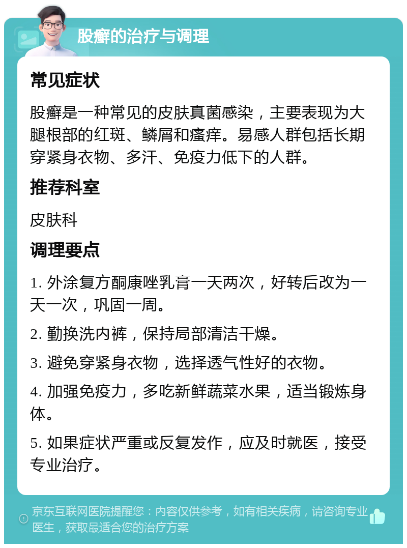 股癣的治疗与调理 常见症状 股癣是一种常见的皮肤真菌感染，主要表现为大腿根部的红斑、鳞屑和瘙痒。易感人群包括长期穿紧身衣物、多汗、免疫力低下的人群。 推荐科室 皮肤科 调理要点 1. 外涂复方酮康唑乳膏一天两次，好转后改为一天一次，巩固一周。 2. 勤换洗内裤，保持局部清洁干燥。 3. 避免穿紧身衣物，选择透气性好的衣物。 4. 加强免疫力，多吃新鲜蔬菜水果，适当锻炼身体。 5. 如果症状严重或反复发作，应及时就医，接受专业治疗。