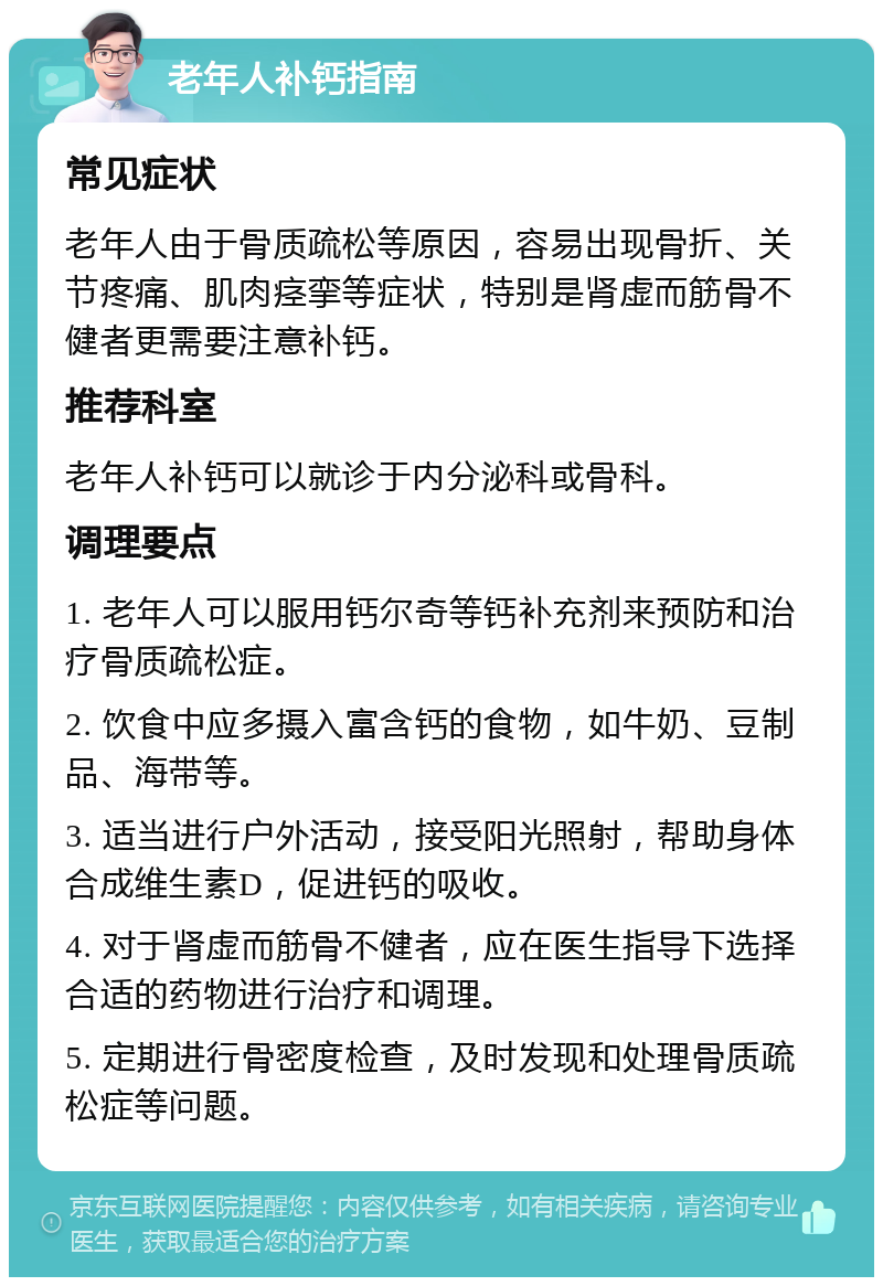 老年人补钙指南 常见症状 老年人由于骨质疏松等原因，容易出现骨折、关节疼痛、肌肉痉挛等症状，特别是肾虚而筋骨不健者更需要注意补钙。 推荐科室 老年人补钙可以就诊于内分泌科或骨科。 调理要点 1. 老年人可以服用钙尔奇等钙补充剂来预防和治疗骨质疏松症。 2. 饮食中应多摄入富含钙的食物，如牛奶、豆制品、海带等。 3. 适当进行户外活动，接受阳光照射，帮助身体合成维生素D，促进钙的吸收。 4. 对于肾虚而筋骨不健者，应在医生指导下选择合适的药物进行治疗和调理。 5. 定期进行骨密度检查，及时发现和处理骨质疏松症等问题。