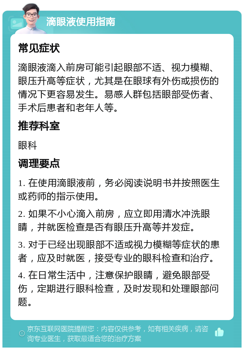 滴眼液使用指南 常见症状 滴眼液滴入前房可能引起眼部不适、视力模糊、眼压升高等症状，尤其是在眼球有外伤或损伤的情况下更容易发生。易感人群包括眼部受伤者、手术后患者和老年人等。 推荐科室 眼科 调理要点 1. 在使用滴眼液前，务必阅读说明书并按照医生或药师的指示使用。 2. 如果不小心滴入前房，应立即用清水冲洗眼睛，并就医检查是否有眼压升高等并发症。 3. 对于已经出现眼部不适或视力模糊等症状的患者，应及时就医，接受专业的眼科检查和治疗。 4. 在日常生活中，注意保护眼睛，避免眼部受伤，定期进行眼科检查，及时发现和处理眼部问题。