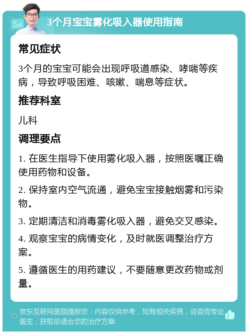 3个月宝宝雾化吸入器使用指南 常见症状 3个月的宝宝可能会出现呼吸道感染、哮喘等疾病，导致呼吸困难、咳嗽、喘息等症状。 推荐科室 儿科 调理要点 1. 在医生指导下使用雾化吸入器，按照医嘱正确使用药物和设备。 2. 保持室内空气流通，避免宝宝接触烟雾和污染物。 3. 定期清洁和消毒雾化吸入器，避免交叉感染。 4. 观察宝宝的病情变化，及时就医调整治疗方案。 5. 遵循医生的用药建议，不要随意更改药物或剂量。