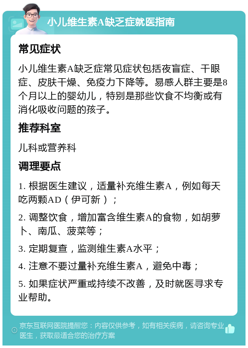 小儿维生素A缺乏症就医指南 常见症状 小儿维生素A缺乏症常见症状包括夜盲症、干眼症、皮肤干燥、免疫力下降等。易感人群主要是8个月以上的婴幼儿，特别是那些饮食不均衡或有消化吸收问题的孩子。 推荐科室 儿科或营养科 调理要点 1. 根据医生建议，适量补充维生素A，例如每天吃两颗AD（伊可新）； 2. 调整饮食，增加富含维生素A的食物，如胡萝卜、南瓜、菠菜等； 3. 定期复查，监测维生素A水平； 4. 注意不要过量补充维生素A，避免中毒； 5. 如果症状严重或持续不改善，及时就医寻求专业帮助。