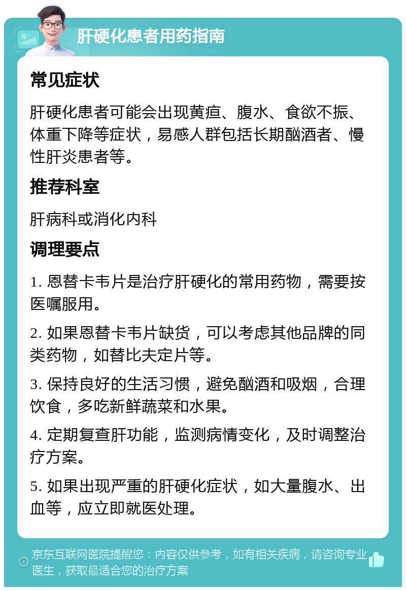 肝硬化患者用药指南 常见症状 肝硬化患者可能会出现黄疸、腹水、食欲不振、体重下降等症状，易感人群包括长期酗酒者、慢性肝炎患者等。 推荐科室 肝病科或消化内科 调理要点 1. 恩替卡韦片是治疗肝硬化的常用药物，需要按医嘱服用。 2. 如果恩替卡韦片缺货，可以考虑其他品牌的同类药物，如替比夫定片等。 3. 保持良好的生活习惯，避免酗酒和吸烟，合理饮食，多吃新鲜蔬菜和水果。 4. 定期复查肝功能，监测病情变化，及时调整治疗方案。 5. 如果出现严重的肝硬化症状，如大量腹水、出血等，应立即就医处理。