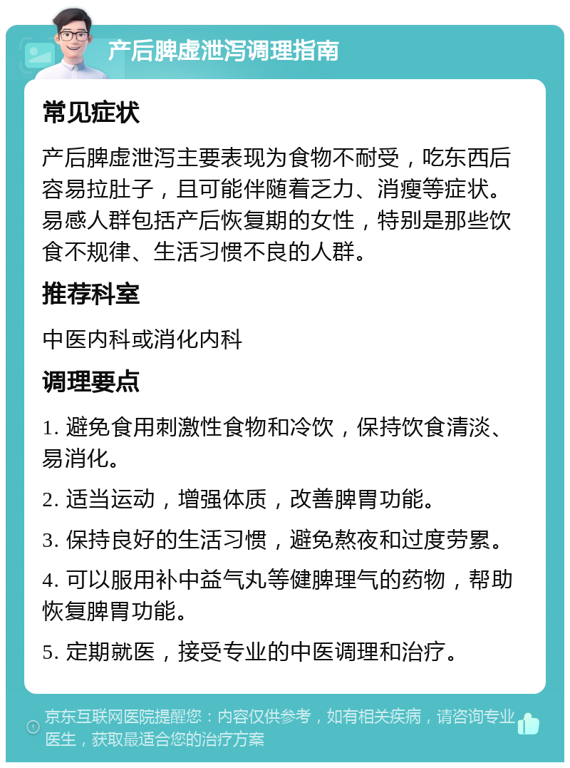 产后脾虚泄泻调理指南 常见症状 产后脾虚泄泻主要表现为食物不耐受，吃东西后容易拉肚子，且可能伴随着乏力、消瘦等症状。易感人群包括产后恢复期的女性，特别是那些饮食不规律、生活习惯不良的人群。 推荐科室 中医内科或消化内科 调理要点 1. 避免食用刺激性食物和冷饮，保持饮食清淡、易消化。 2. 适当运动，增强体质，改善脾胃功能。 3. 保持良好的生活习惯，避免熬夜和过度劳累。 4. 可以服用补中益气丸等健脾理气的药物，帮助恢复脾胃功能。 5. 定期就医，接受专业的中医调理和治疗。