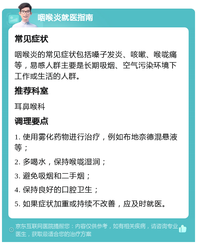 咽喉炎就医指南 常见症状 咽喉炎的常见症状包括嗓子发炎、咳嗽、喉咙痛等，易感人群主要是长期吸烟、空气污染环境下工作或生活的人群。 推荐科室 耳鼻喉科 调理要点 1. 使用雾化药物进行治疗，例如布地奈德混悬液等； 2. 多喝水，保持喉咙湿润； 3. 避免吸烟和二手烟； 4. 保持良好的口腔卫生； 5. 如果症状加重或持续不改善，应及时就医。