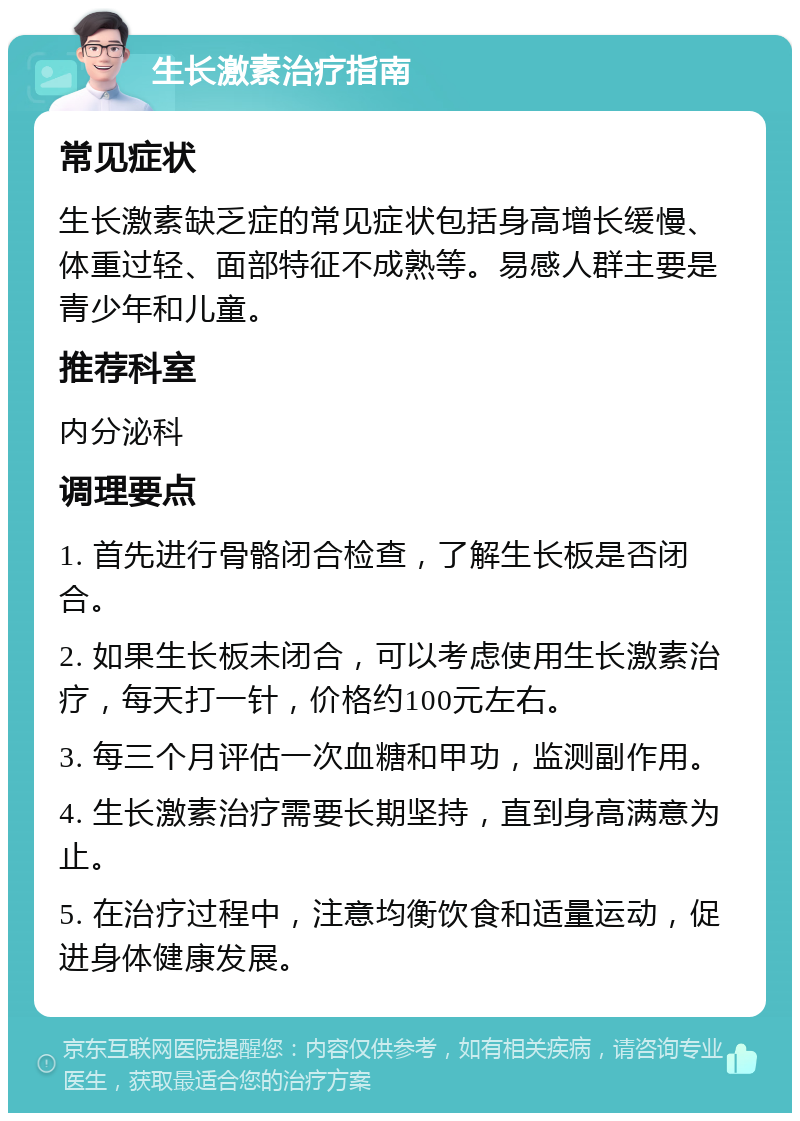 生长激素治疗指南 常见症状 生长激素缺乏症的常见症状包括身高增长缓慢、体重过轻、面部特征不成熟等。易感人群主要是青少年和儿童。 推荐科室 内分泌科 调理要点 1. 首先进行骨骼闭合检查，了解生长板是否闭合。 2. 如果生长板未闭合，可以考虑使用生长激素治疗，每天打一针，价格约100元左右。 3. 每三个月评估一次血糖和甲功，监测副作用。 4. 生长激素治疗需要长期坚持，直到身高满意为止。 5. 在治疗过程中，注意均衡饮食和适量运动，促进身体健康发展。