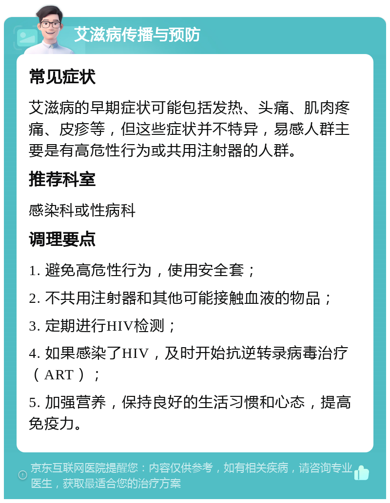 艾滋病传播与预防 常见症状 艾滋病的早期症状可能包括发热、头痛、肌肉疼痛、皮疹等，但这些症状并不特异，易感人群主要是有高危性行为或共用注射器的人群。 推荐科室 感染科或性病科 调理要点 1. 避免高危性行为，使用安全套； 2. 不共用注射器和其他可能接触血液的物品； 3. 定期进行HIV检测； 4. 如果感染了HIV，及时开始抗逆转录病毒治疗（ART）； 5. 加强营养，保持良好的生活习惯和心态，提高免疫力。