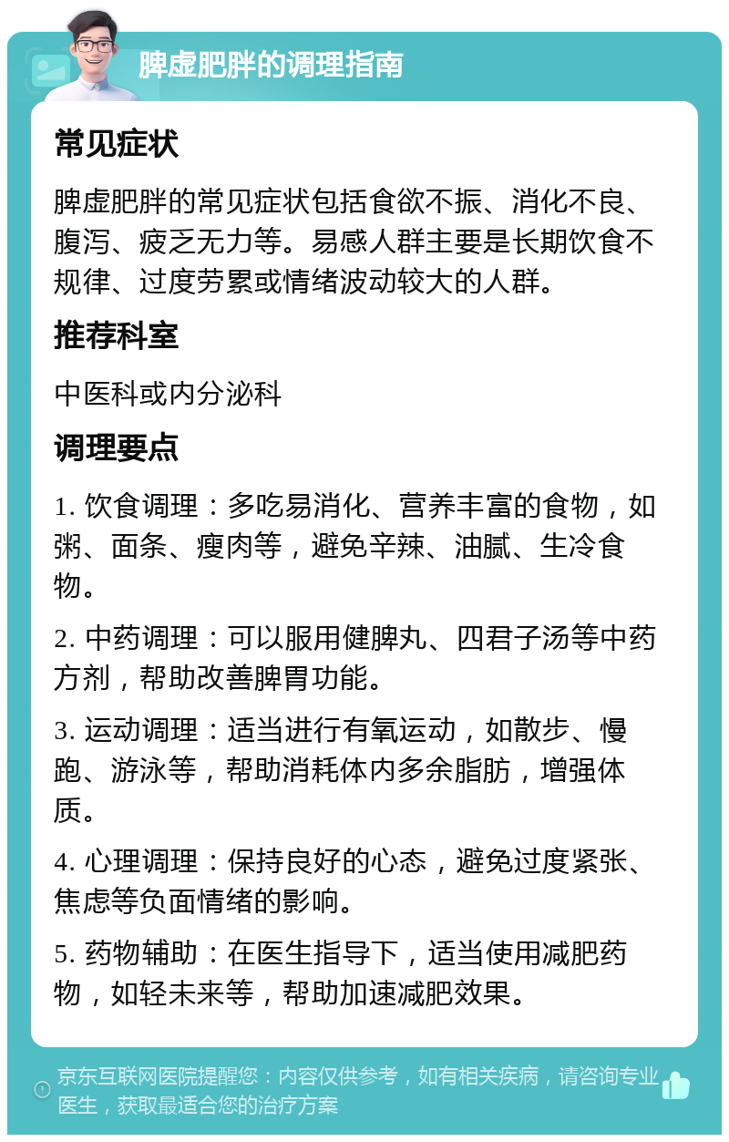 脾虚肥胖的调理指南 常见症状 脾虚肥胖的常见症状包括食欲不振、消化不良、腹泻、疲乏无力等。易感人群主要是长期饮食不规律、过度劳累或情绪波动较大的人群。 推荐科室 中医科或内分泌科 调理要点 1. 饮食调理：多吃易消化、营养丰富的食物，如粥、面条、瘦肉等，避免辛辣、油腻、生冷食物。 2. 中药调理：可以服用健脾丸、四君子汤等中药方剂，帮助改善脾胃功能。 3. 运动调理：适当进行有氧运动，如散步、慢跑、游泳等，帮助消耗体内多余脂肪，增强体质。 4. 心理调理：保持良好的心态，避免过度紧张、焦虑等负面情绪的影响。 5. 药物辅助：在医生指导下，适当使用减肥药物，如轻未来等，帮助加速减肥效果。