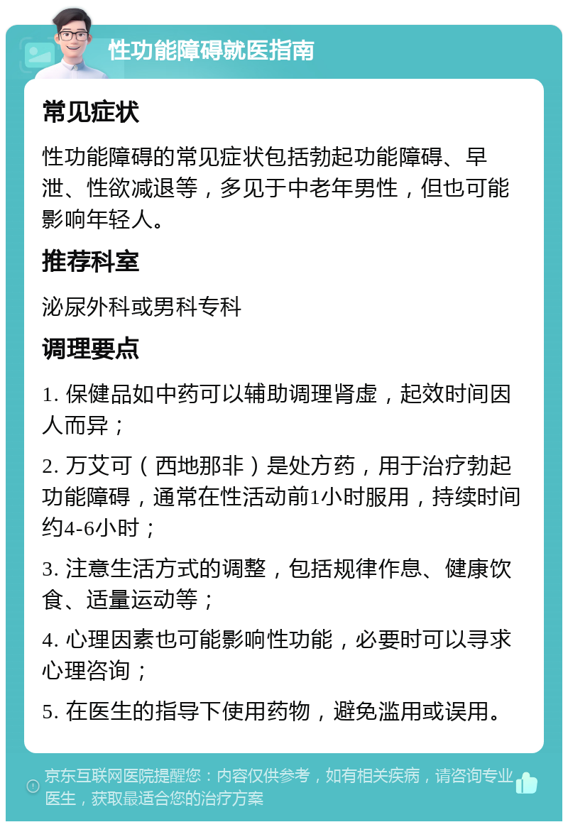 性功能障碍就医指南 常见症状 性功能障碍的常见症状包括勃起功能障碍、早泄、性欲减退等，多见于中老年男性，但也可能影响年轻人。 推荐科室 泌尿外科或男科专科 调理要点 1. 保健品如中药可以辅助调理肾虚，起效时间因人而异； 2. 万艾可（西地那非）是处方药，用于治疗勃起功能障碍，通常在性活动前1小时服用，持续时间约4-6小时； 3. 注意生活方式的调整，包括规律作息、健康饮食、适量运动等； 4. 心理因素也可能影响性功能，必要时可以寻求心理咨询； 5. 在医生的指导下使用药物，避免滥用或误用。