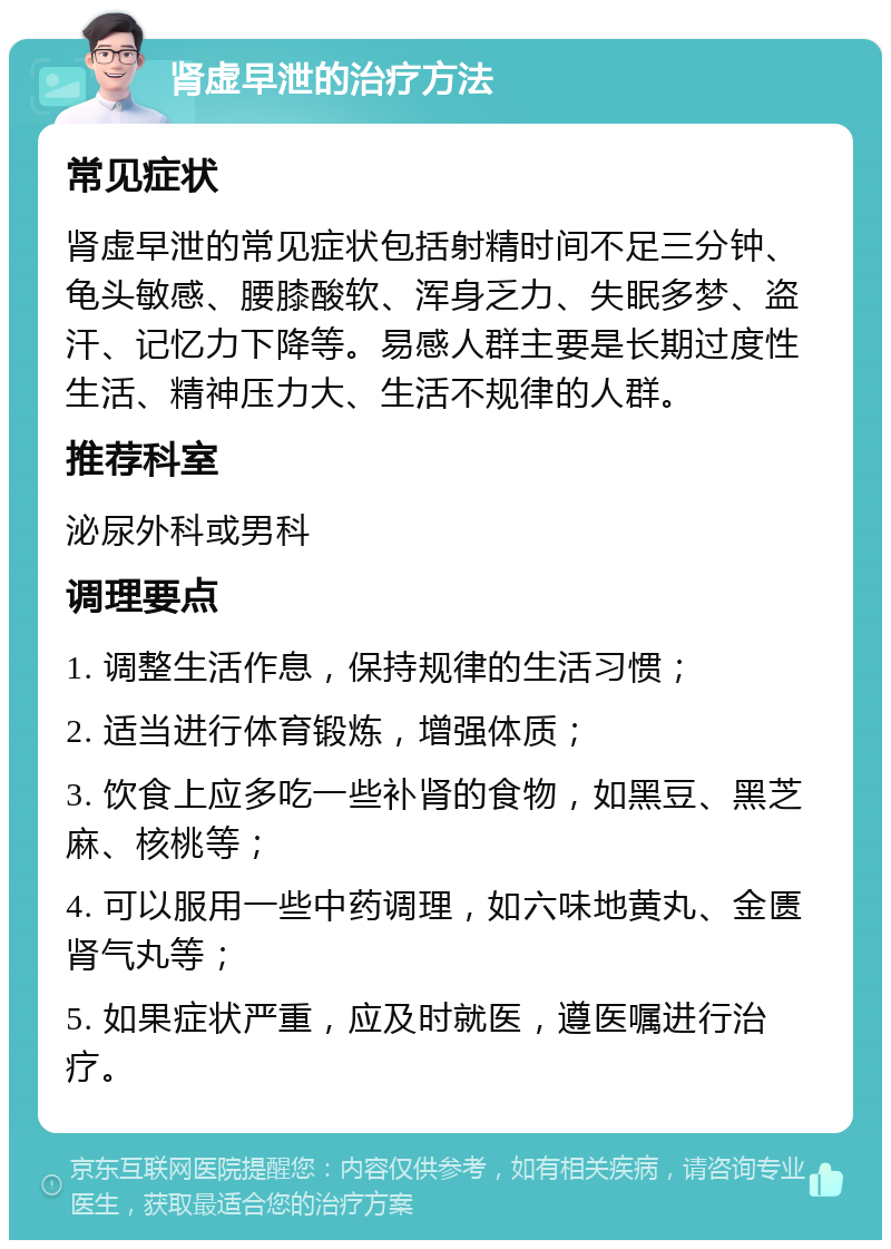 肾虚早泄的治疗方法 常见症状 肾虚早泄的常见症状包括射精时间不足三分钟、龟头敏感、腰膝酸软、浑身乏力、失眠多梦、盗汗、记忆力下降等。易感人群主要是长期过度性生活、精神压力大、生活不规律的人群。 推荐科室 泌尿外科或男科 调理要点 1. 调整生活作息，保持规律的生活习惯； 2. 适当进行体育锻炼，增强体质； 3. 饮食上应多吃一些补肾的食物，如黑豆、黑芝麻、核桃等； 4. 可以服用一些中药调理，如六味地黄丸、金匮肾气丸等； 5. 如果症状严重，应及时就医，遵医嘱进行治疗。