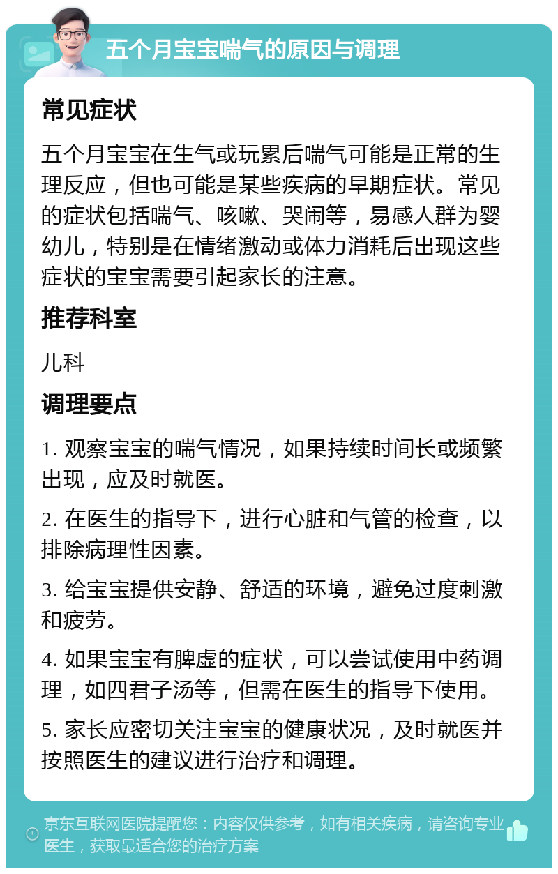 五个月宝宝喘气的原因与调理 常见症状 五个月宝宝在生气或玩累后喘气可能是正常的生理反应，但也可能是某些疾病的早期症状。常见的症状包括喘气、咳嗽、哭闹等，易感人群为婴幼儿，特别是在情绪激动或体力消耗后出现这些症状的宝宝需要引起家长的注意。 推荐科室 儿科 调理要点 1. 观察宝宝的喘气情况，如果持续时间长或频繁出现，应及时就医。 2. 在医生的指导下，进行心脏和气管的检查，以排除病理性因素。 3. 给宝宝提供安静、舒适的环境，避免过度刺激和疲劳。 4. 如果宝宝有脾虚的症状，可以尝试使用中药调理，如四君子汤等，但需在医生的指导下使用。 5. 家长应密切关注宝宝的健康状况，及时就医并按照医生的建议进行治疗和调理。