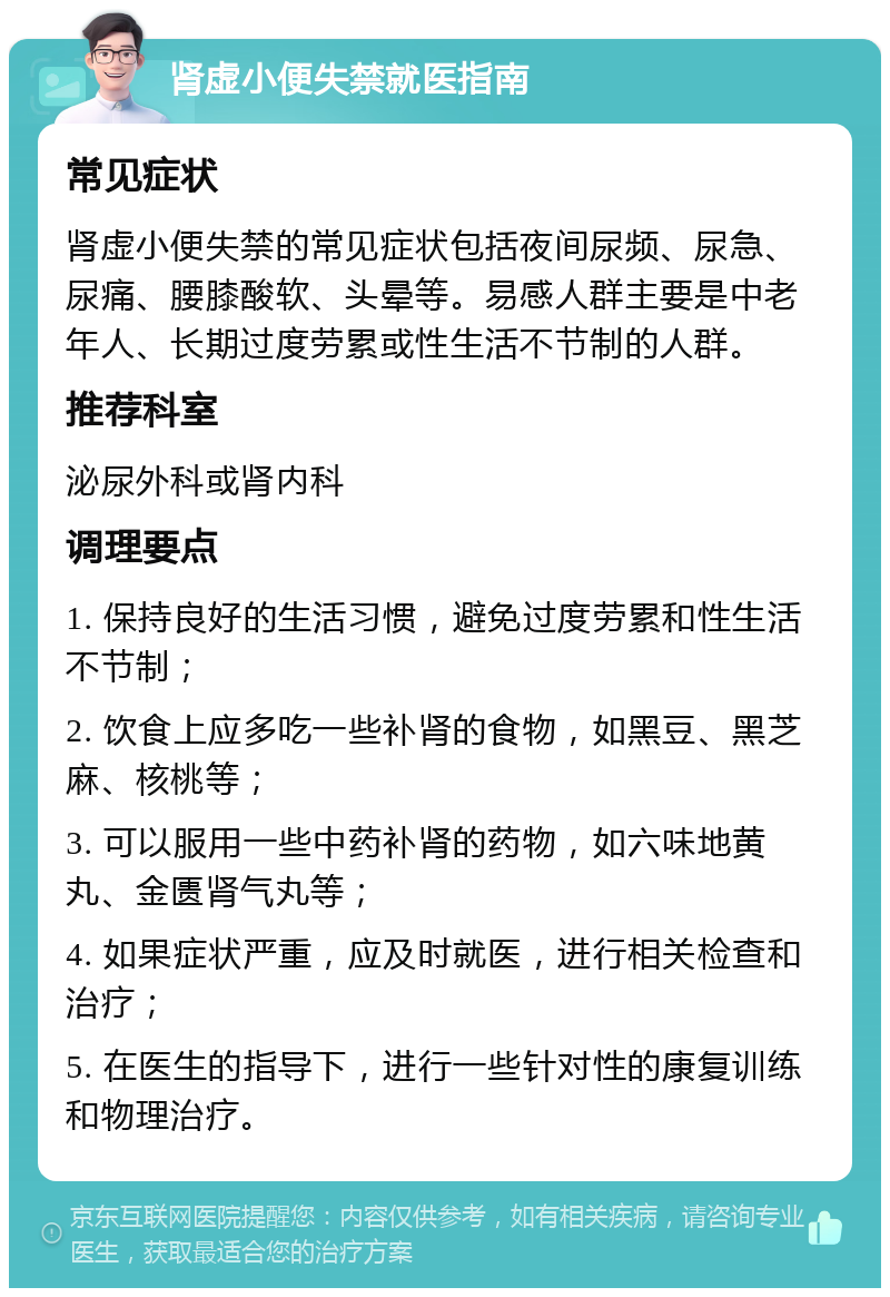 肾虚小便失禁就医指南 常见症状 肾虚小便失禁的常见症状包括夜间尿频、尿急、尿痛、腰膝酸软、头晕等。易感人群主要是中老年人、长期过度劳累或性生活不节制的人群。 推荐科室 泌尿外科或肾内科 调理要点 1. 保持良好的生活习惯，避免过度劳累和性生活不节制； 2. 饮食上应多吃一些补肾的食物，如黑豆、黑芝麻、核桃等； 3. 可以服用一些中药补肾的药物，如六味地黄丸、金匮肾气丸等； 4. 如果症状严重，应及时就医，进行相关检查和治疗； 5. 在医生的指导下，进行一些针对性的康复训练和物理治疗。