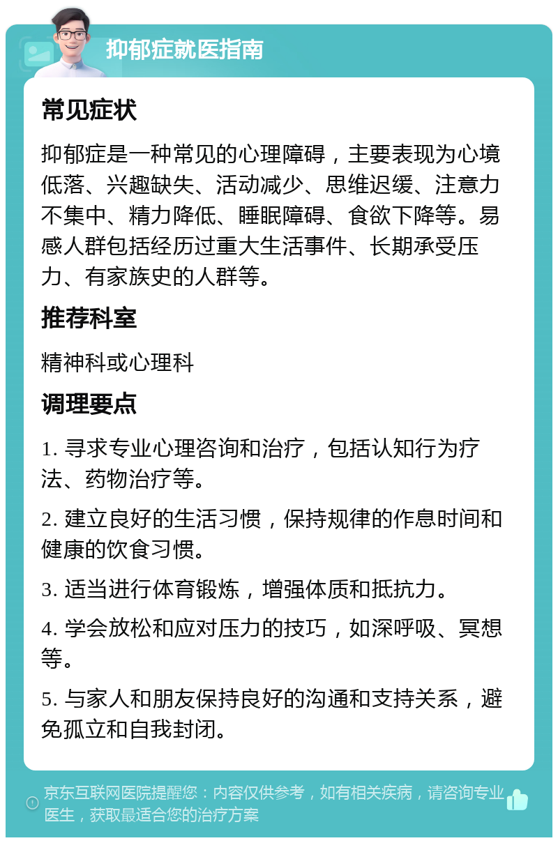 抑郁症就医指南 常见症状 抑郁症是一种常见的心理障碍，主要表现为心境低落、兴趣缺失、活动减少、思维迟缓、注意力不集中、精力降低、睡眠障碍、食欲下降等。易感人群包括经历过重大生活事件、长期承受压力、有家族史的人群等。 推荐科室 精神科或心理科 调理要点 1. 寻求专业心理咨询和治疗，包括认知行为疗法、药物治疗等。 2. 建立良好的生活习惯，保持规律的作息时间和健康的饮食习惯。 3. 适当进行体育锻炼，增强体质和抵抗力。 4. 学会放松和应对压力的技巧，如深呼吸、冥想等。 5. 与家人和朋友保持良好的沟通和支持关系，避免孤立和自我封闭。