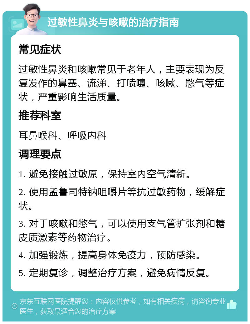 过敏性鼻炎与咳嗽的治疗指南 常见症状 过敏性鼻炎和咳嗽常见于老年人，主要表现为反复发作的鼻塞、流涕、打喷嚏、咳嗽、憋气等症状，严重影响生活质量。 推荐科室 耳鼻喉科、呼吸内科 调理要点 1. 避免接触过敏原，保持室内空气清新。 2. 使用孟鲁司特钠咀嚼片等抗过敏药物，缓解症状。 3. 对于咳嗽和憋气，可以使用支气管扩张剂和糖皮质激素等药物治疗。 4. 加强锻炼，提高身体免疫力，预防感染。 5. 定期复诊，调整治疗方案，避免病情反复。