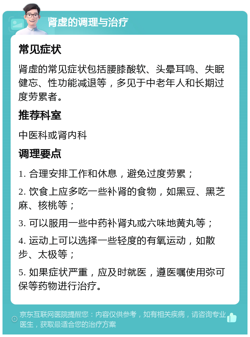 肾虚的调理与治疗 常见症状 肾虚的常见症状包括腰膝酸软、头晕耳鸣、失眠健忘、性功能减退等，多见于中老年人和长期过度劳累者。 推荐科室 中医科或肾内科 调理要点 1. 合理安排工作和休息，避免过度劳累； 2. 饮食上应多吃一些补肾的食物，如黑豆、黑芝麻、核桃等； 3. 可以服用一些中药补肾丸或六味地黄丸等； 4. 运动上可以选择一些轻度的有氧运动，如散步、太极等； 5. 如果症状严重，应及时就医，遵医嘱使用弥可保等药物进行治疗。