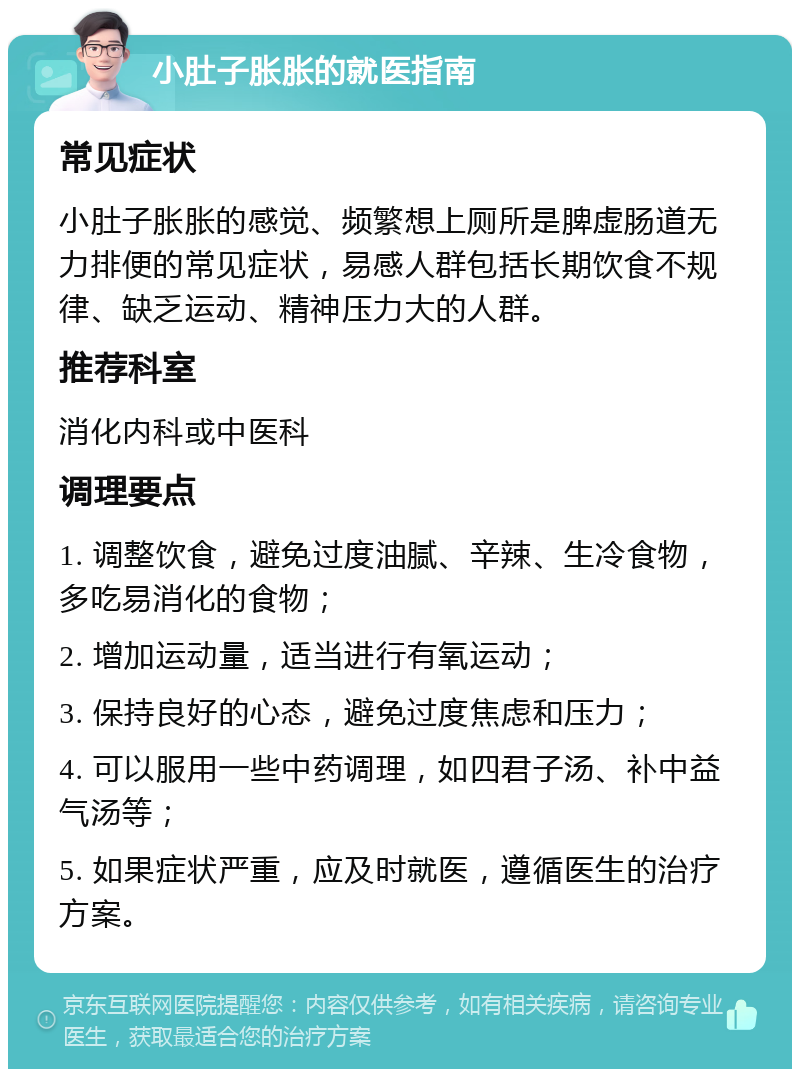 小肚子胀胀的就医指南 常见症状 小肚子胀胀的感觉、频繁想上厕所是脾虚肠道无力排便的常见症状，易感人群包括长期饮食不规律、缺乏运动、精神压力大的人群。 推荐科室 消化内科或中医科 调理要点 1. 调整饮食，避免过度油腻、辛辣、生冷食物，多吃易消化的食物； 2. 增加运动量，适当进行有氧运动； 3. 保持良好的心态，避免过度焦虑和压力； 4. 可以服用一些中药调理，如四君子汤、补中益气汤等； 5. 如果症状严重，应及时就医，遵循医生的治疗方案。