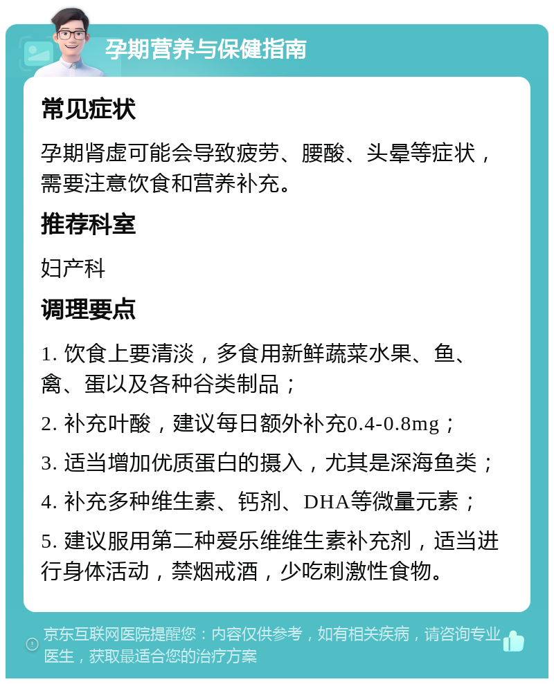 孕期营养与保健指南 常见症状 孕期肾虚可能会导致疲劳、腰酸、头晕等症状，需要注意饮食和营养补充。 推荐科室 妇产科 调理要点 1. 饮食上要清淡，多食用新鲜蔬菜水果、鱼、禽、蛋以及各种谷类制品； 2. 补充叶酸，建议每日额外补充0.4-0.8mg； 3. 适当增加优质蛋白的摄入，尤其是深海鱼类； 4. 补充多种维生素、钙剂、DHA等微量元素； 5. 建议服用第二种爱乐维维生素补充剂，适当进行身体活动，禁烟戒酒，少吃刺激性食物。