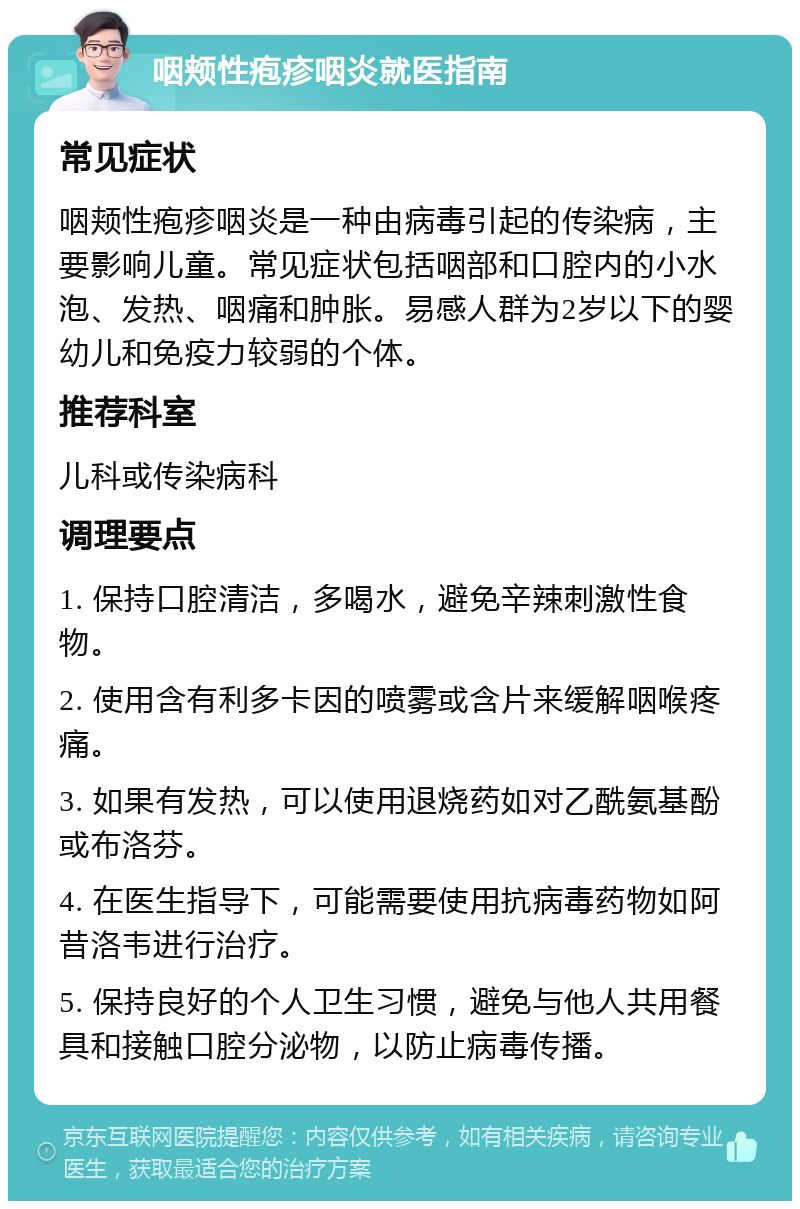 咽颊性疱疹咽炎就医指南 常见症状 咽颊性疱疹咽炎是一种由病毒引起的传染病，主要影响儿童。常见症状包括咽部和口腔内的小水泡、发热、咽痛和肿胀。易感人群为2岁以下的婴幼儿和免疫力较弱的个体。 推荐科室 儿科或传染病科 调理要点 1. 保持口腔清洁，多喝水，避免辛辣刺激性食物。 2. 使用含有利多卡因的喷雾或含片来缓解咽喉疼痛。 3. 如果有发热，可以使用退烧药如对乙酰氨基酚或布洛芬。 4. 在医生指导下，可能需要使用抗病毒药物如阿昔洛韦进行治疗。 5. 保持良好的个人卫生习惯，避免与他人共用餐具和接触口腔分泌物，以防止病毒传播。