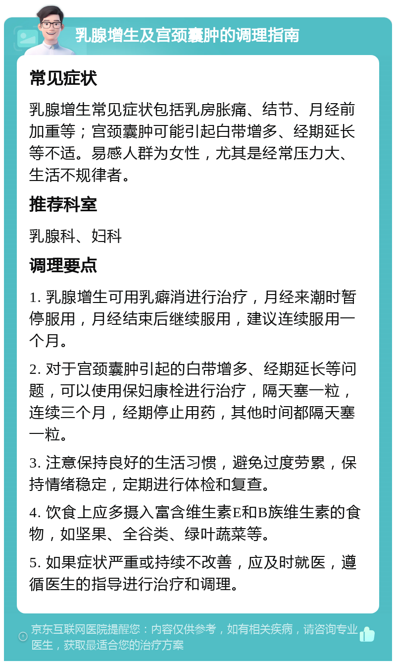 乳腺增生及宫颈囊肿的调理指南 常见症状 乳腺增生常见症状包括乳房胀痛、结节、月经前加重等；宫颈囊肿可能引起白带增多、经期延长等不适。易感人群为女性，尤其是经常压力大、生活不规律者。 推荐科室 乳腺科、妇科 调理要点 1. 乳腺增生可用乳癖消进行治疗，月经来潮时暂停服用，月经结束后继续服用，建议连续服用一个月。 2. 对于宫颈囊肿引起的白带增多、经期延长等问题，可以使用保妇康栓进行治疗，隔天塞一粒，连续三个月，经期停止用药，其他时间都隔天塞一粒。 3. 注意保持良好的生活习惯，避免过度劳累，保持情绪稳定，定期进行体检和复查。 4. 饮食上应多摄入富含维生素E和B族维生素的食物，如坚果、全谷类、绿叶蔬菜等。 5. 如果症状严重或持续不改善，应及时就医，遵循医生的指导进行治疗和调理。