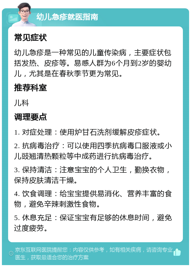 幼儿急疹就医指南 常见症状 幼儿急疹是一种常见的儿童传染病，主要症状包括发热、皮疹等。易感人群为6个月到2岁的婴幼儿，尤其是在春秋季节更为常见。 推荐科室 儿科 调理要点 1. 对症处理：使用炉甘石洗剂缓解皮疹症状。 2. 抗病毒治疗：可以使用四季抗病毒口服液或小儿豉翘清热颗粒等中成药进行抗病毒治疗。 3. 保持清洁：注意宝宝的个人卫生，勤换衣物，保持皮肤清洁干燥。 4. 饮食调理：给宝宝提供易消化、营养丰富的食物，避免辛辣刺激性食物。 5. 休息充足：保证宝宝有足够的休息时间，避免过度疲劳。