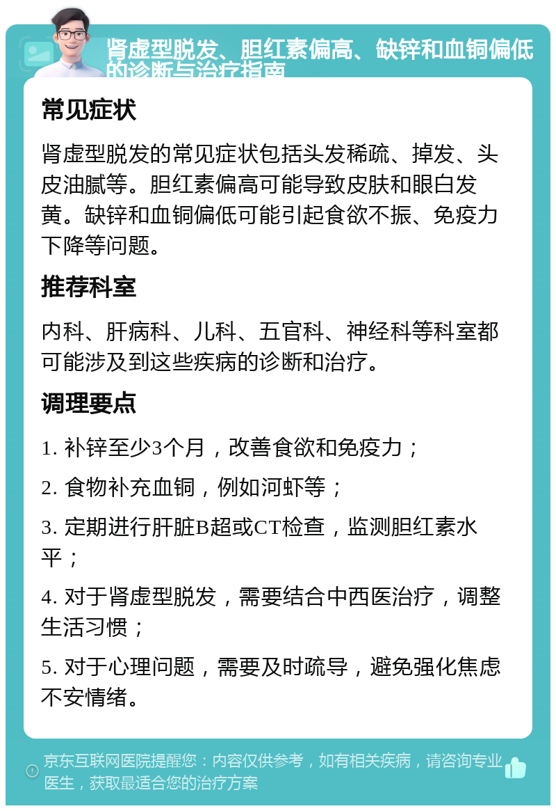 肾虚型脱发、胆红素偏高、缺锌和血铜偏低的诊断与治疗指南 常见症状 肾虚型脱发的常见症状包括头发稀疏、掉发、头皮油腻等。胆红素偏高可能导致皮肤和眼白发黄。缺锌和血铜偏低可能引起食欲不振、免疫力下降等问题。 推荐科室 内科、肝病科、儿科、五官科、神经科等科室都可能涉及到这些疾病的诊断和治疗。 调理要点 1. 补锌至少3个月，改善食欲和免疫力； 2. 食物补充血铜，例如河虾等； 3. 定期进行肝脏B超或CT检查，监测胆红素水平； 4. 对于肾虚型脱发，需要结合中西医治疗，调整生活习惯； 5. 对于心理问题，需要及时疏导，避免强化焦虑不安情绪。