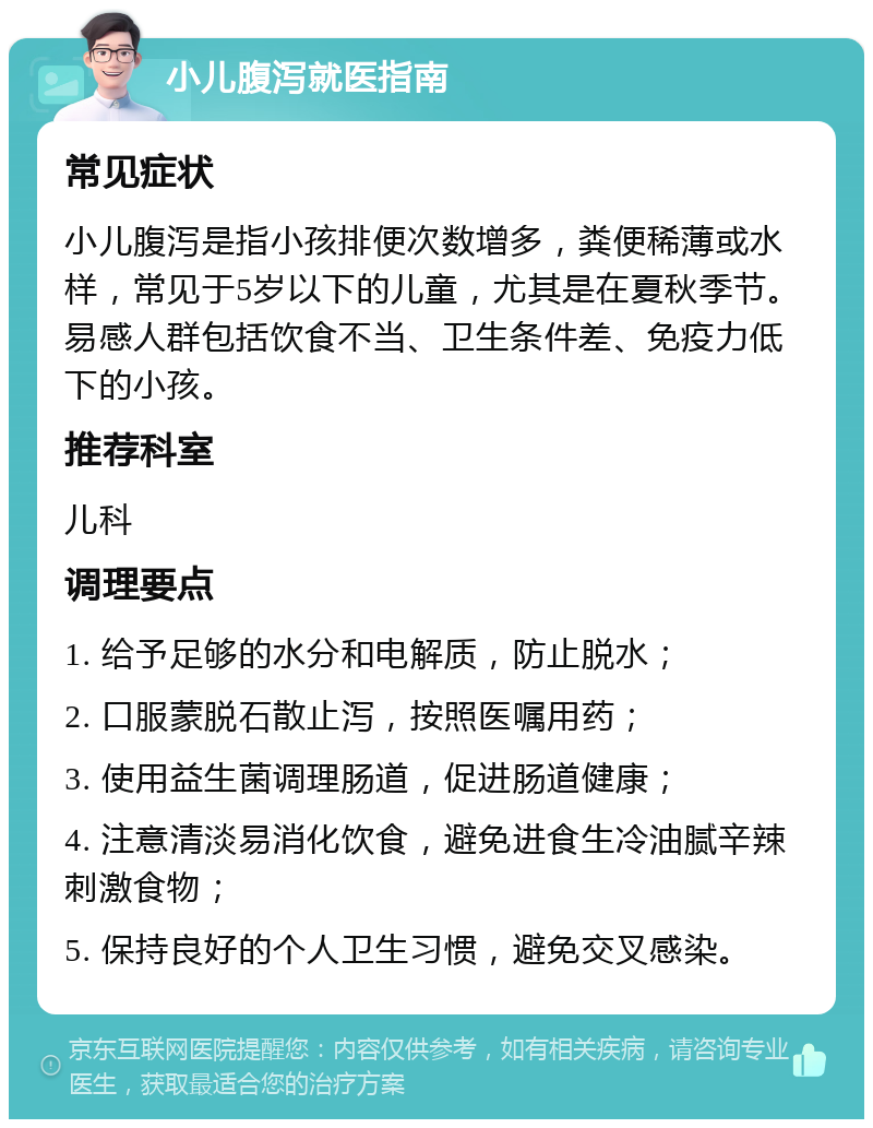 小儿腹泻就医指南 常见症状 小儿腹泻是指小孩排便次数增多，粪便稀薄或水样，常见于5岁以下的儿童，尤其是在夏秋季节。易感人群包括饮食不当、卫生条件差、免疫力低下的小孩。 推荐科室 儿科 调理要点 1. 给予足够的水分和电解质，防止脱水； 2. 口服蒙脱石散止泻，按照医嘱用药； 3. 使用益生菌调理肠道，促进肠道健康； 4. 注意清淡易消化饮食，避免进食生冷油腻辛辣刺激食物； 5. 保持良好的个人卫生习惯，避免交叉感染。