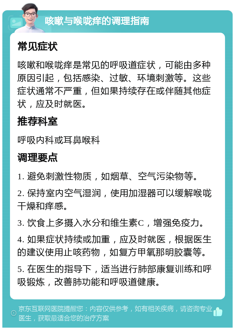 咳嗽与喉咙痒的调理指南 常见症状 咳嗽和喉咙痒是常见的呼吸道症状，可能由多种原因引起，包括感染、过敏、环境刺激等。这些症状通常不严重，但如果持续存在或伴随其他症状，应及时就医。 推荐科室 呼吸内科或耳鼻喉科 调理要点 1. 避免刺激性物质，如烟草、空气污染物等。 2. 保持室内空气湿润，使用加湿器可以缓解喉咙干燥和痒感。 3. 饮食上多摄入水分和维生素C，增强免疫力。 4. 如果症状持续或加重，应及时就医，根据医生的建议使用止咳药物，如复方甲氧那明胶囊等。 5. 在医生的指导下，适当进行肺部康复训练和呼吸锻炼，改善肺功能和呼吸道健康。