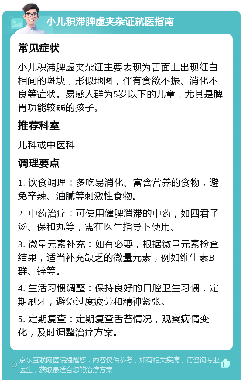 小儿积滞脾虚夹杂证就医指南 常见症状 小儿积滞脾虚夹杂证主要表现为舌面上出现红白相间的斑块，形似地图，伴有食欲不振、消化不良等症状。易感人群为5岁以下的儿童，尤其是脾胃功能较弱的孩子。 推荐科室 儿科或中医科 调理要点 1. 饮食调理：多吃易消化、富含营养的食物，避免辛辣、油腻等刺激性食物。 2. 中药治疗：可使用健脾消滞的中药，如四君子汤、保和丸等，需在医生指导下使用。 3. 微量元素补充：如有必要，根据微量元素检查结果，适当补充缺乏的微量元素，例如维生素B群、锌等。 4. 生活习惯调整：保持良好的口腔卫生习惯，定期刷牙，避免过度疲劳和精神紧张。 5. 定期复查：定期复查舌苔情况，观察病情变化，及时调整治疗方案。