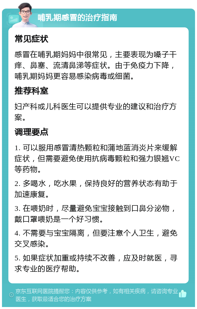 哺乳期感冒的治疗指南 常见症状 感冒在哺乳期妈妈中很常见，主要表现为嗓子干痒、鼻塞、流清鼻涕等症状。由于免疫力下降，哺乳期妈妈更容易感染病毒或细菌。 推荐科室 妇产科或儿科医生可以提供专业的建议和治疗方案。 调理要点 1. 可以服用感冒清热颗粒和蒲地蓝消炎片来缓解症状，但需要避免使用抗病毒颗粒和强力银翘VC等药物。 2. 多喝水，吃水果，保持良好的营养状态有助于加速康复。 3. 在喂奶时，尽量避免宝宝接触到口鼻分泌物，戴口罩喂奶是一个好习惯。 4. 不需要与宝宝隔离，但要注意个人卫生，避免交叉感染。 5. 如果症状加重或持续不改善，应及时就医，寻求专业的医疗帮助。