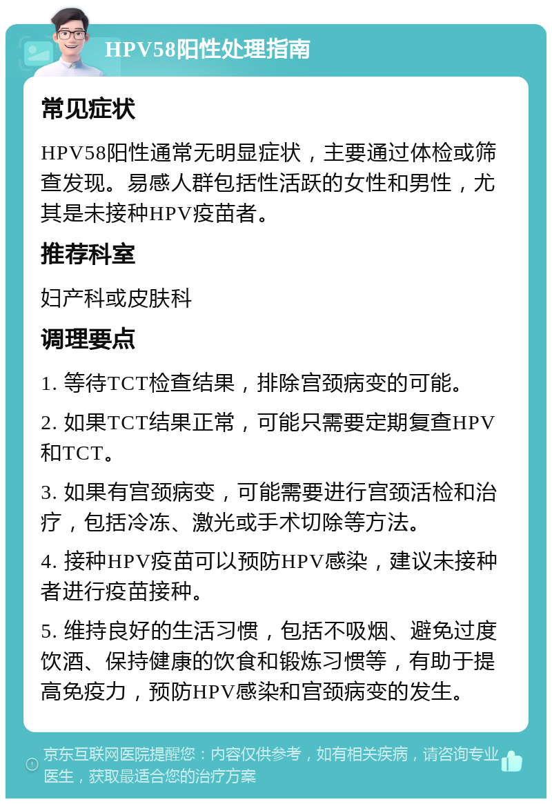 HPV58阳性处理指南 常见症状 HPV58阳性通常无明显症状，主要通过体检或筛查发现。易感人群包括性活跃的女性和男性，尤其是未接种HPV疫苗者。 推荐科室 妇产科或皮肤科 调理要点 1. 等待TCT检查结果，排除宫颈病变的可能。 2. 如果TCT结果正常，可能只需要定期复查HPV和TCT。 3. 如果有宫颈病变，可能需要进行宫颈活检和治疗，包括冷冻、激光或手术切除等方法。 4. 接种HPV疫苗可以预防HPV感染，建议未接种者进行疫苗接种。 5. 维持良好的生活习惯，包括不吸烟、避免过度饮酒、保持健康的饮食和锻炼习惯等，有助于提高免疫力，预防HPV感染和宫颈病变的发生。