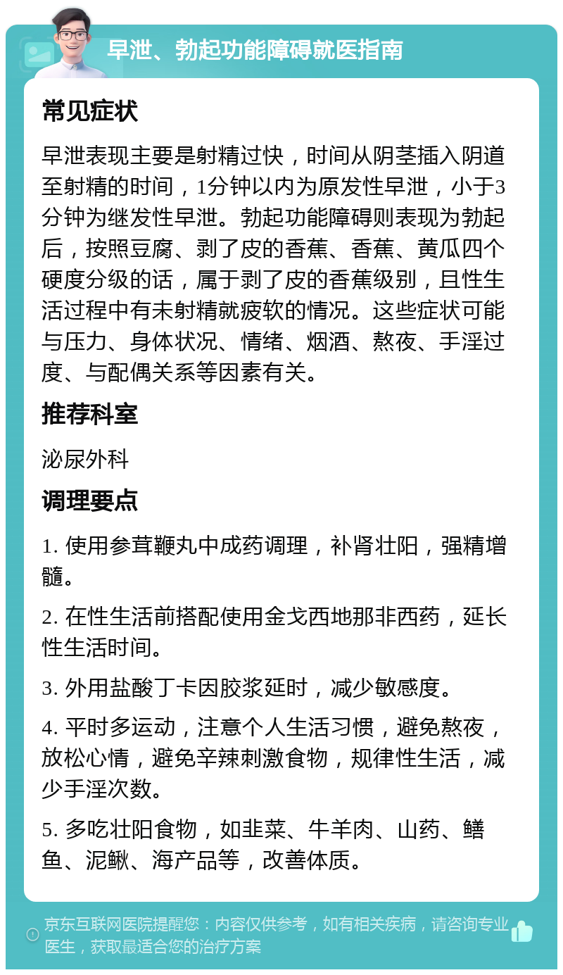 早泄、勃起功能障碍就医指南 常见症状 早泄表现主要是射精过快，时间从阴茎插入阴道至射精的时间，1分钟以内为原发性早泄，小于3分钟为继发性早泄。勃起功能障碍则表现为勃起后，按照豆腐、剥了皮的香蕉、香蕉、黄瓜四个硬度分级的话，属于剥了皮的香蕉级别，且性生活过程中有未射精就疲软的情况。这些症状可能与压力、身体状况、情绪、烟酒、熬夜、手淫过度、与配偶关系等因素有关。 推荐科室 泌尿外科 调理要点 1. 使用参茸鞭丸中成药调理，补肾壮阳，强精增髓。 2. 在性生活前搭配使用金戈西地那非西药，延长性生活时间。 3. 外用盐酸丁卡因胶浆延时，减少敏感度。 4. 平时多运动，注意个人生活习惯，避免熬夜，放松心情，避免辛辣刺激食物，规律性生活，减少手淫次数。 5. 多吃壮阳食物，如韭菜、牛羊肉、山药、鳝鱼、泥鳅、海产品等，改善体质。