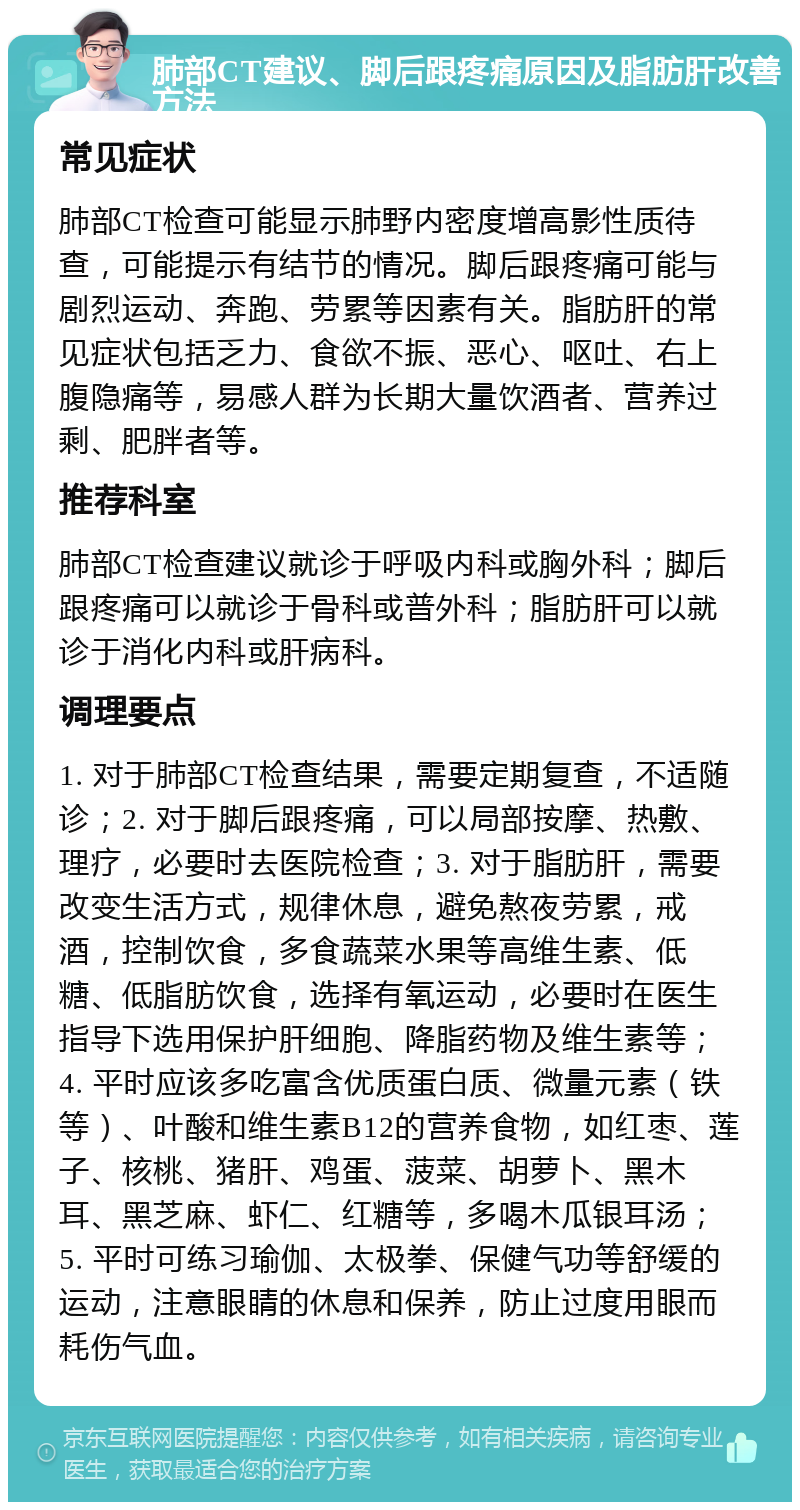 肺部CT建议、脚后跟疼痛原因及脂肪肝改善方法 常见症状 肺部CT检查可能显示肺野内密度增高影性质待查，可能提示有结节的情况。脚后跟疼痛可能与剧烈运动、奔跑、劳累等因素有关。脂肪肝的常见症状包括乏力、食欲不振、恶心、呕吐、右上腹隐痛等，易感人群为长期大量饮酒者、营养过剩、肥胖者等。 推荐科室 肺部CT检查建议就诊于呼吸内科或胸外科；脚后跟疼痛可以就诊于骨科或普外科；脂肪肝可以就诊于消化内科或肝病科。 调理要点 1. 对于肺部CT检查结果，需要定期复查，不适随诊；2. 对于脚后跟疼痛，可以局部按摩、热敷、理疗，必要时去医院检查；3. 对于脂肪肝，需要改变生活方式，规律休息，避免熬夜劳累，戒酒，控制饮食，多食蔬菜水果等高维生素、低糖、低脂肪饮食，选择有氧运动，必要时在医生指导下选用保护肝细胞、降脂药物及维生素等；4. 平时应该多吃富含优质蛋白质、微量元素（铁等）、叶酸和维生素B12的营养食物，如红枣、莲子、核桃、猪肝、鸡蛋、菠菜、胡萝卜、黑木耳、黑芝麻、虾仁、红糖等，多喝木瓜银耳汤；5. 平时可练习瑜伽、太极拳、保健气功等舒缓的运动，注意眼睛的休息和保养，防止过度用眼而耗伤气血。