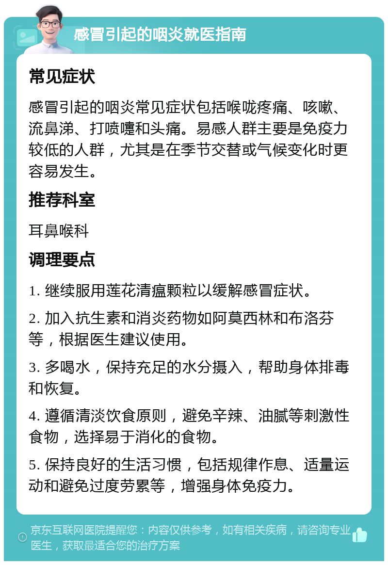 感冒引起的咽炎就医指南 常见症状 感冒引起的咽炎常见症状包括喉咙疼痛、咳嗽、流鼻涕、打喷嚏和头痛。易感人群主要是免疫力较低的人群，尤其是在季节交替或气候变化时更容易发生。 推荐科室 耳鼻喉科 调理要点 1. 继续服用莲花清瘟颗粒以缓解感冒症状。 2. 加入抗生素和消炎药物如阿莫西林和布洛芬等，根据医生建议使用。 3. 多喝水，保持充足的水分摄入，帮助身体排毒和恢复。 4. 遵循清淡饮食原则，避免辛辣、油腻等刺激性食物，选择易于消化的食物。 5. 保持良好的生活习惯，包括规律作息、适量运动和避免过度劳累等，增强身体免疫力。