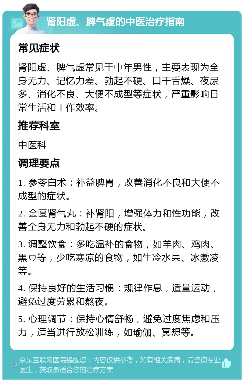 肾阳虚、脾气虚的中医治疗指南 常见症状 肾阳虚、脾气虚常见于中年男性，主要表现为全身无力、记忆力差、勃起不硬、口干舌燥、夜尿多、消化不良、大便不成型等症状，严重影响日常生活和工作效率。 推荐科室 中医科 调理要点 1. 参苓白术：补益脾胃，改善消化不良和大便不成型的症状。 2. 金匮肾气丸：补肾阳，增强体力和性功能，改善全身无力和勃起不硬的症状。 3. 调整饮食：多吃温补的食物，如羊肉、鸡肉、黑豆等，少吃寒凉的食物，如生冷水果、冰激凌等。 4. 保持良好的生活习惯：规律作息，适量运动，避免过度劳累和熬夜。 5. 心理调节：保持心情舒畅，避免过度焦虑和压力，适当进行放松训练，如瑜伽、冥想等。