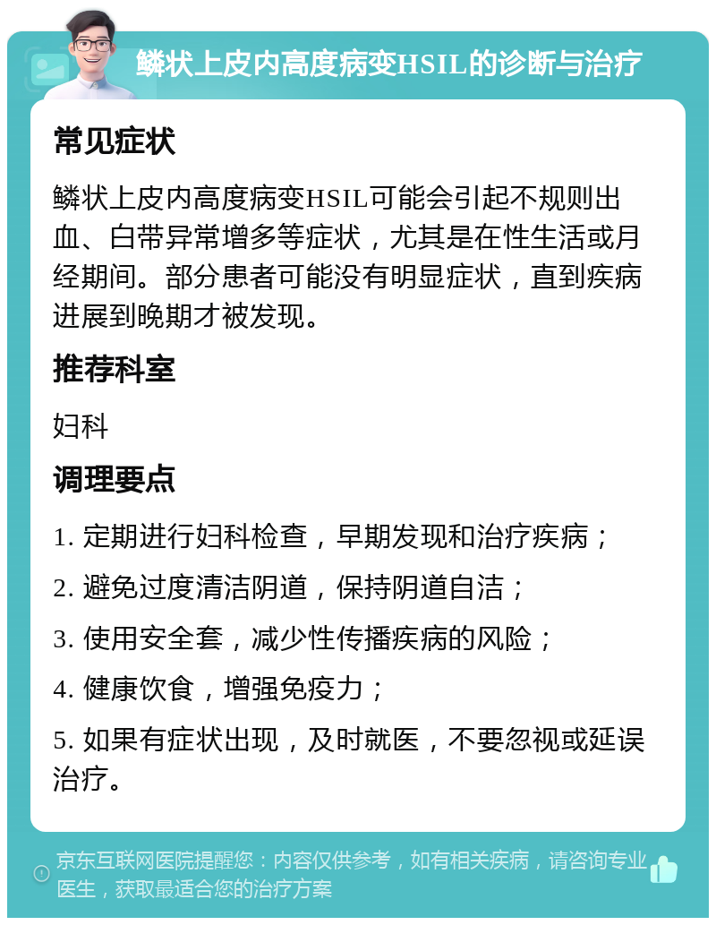 鳞状上皮内高度病变HSIL的诊断与治疗 常见症状 鳞状上皮内高度病变HSIL可能会引起不规则出血、白带异常增多等症状，尤其是在性生活或月经期间。部分患者可能没有明显症状，直到疾病进展到晚期才被发现。 推荐科室 妇科 调理要点 1. 定期进行妇科检查，早期发现和治疗疾病； 2. 避免过度清洁阴道，保持阴道自洁； 3. 使用安全套，减少性传播疾病的风险； 4. 健康饮食，增强免疫力； 5. 如果有症状出现，及时就医，不要忽视或延误治疗。