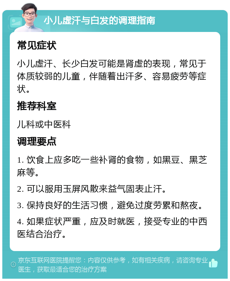 小儿虚汗与白发的调理指南 常见症状 小儿虚汗、长少白发可能是肾虚的表现，常见于体质较弱的儿童，伴随着出汗多、容易疲劳等症状。 推荐科室 儿科或中医科 调理要点 1. 饮食上应多吃一些补肾的食物，如黑豆、黑芝麻等。 2. 可以服用玉屏风散来益气固表止汗。 3. 保持良好的生活习惯，避免过度劳累和熬夜。 4. 如果症状严重，应及时就医，接受专业的中西医结合治疗。