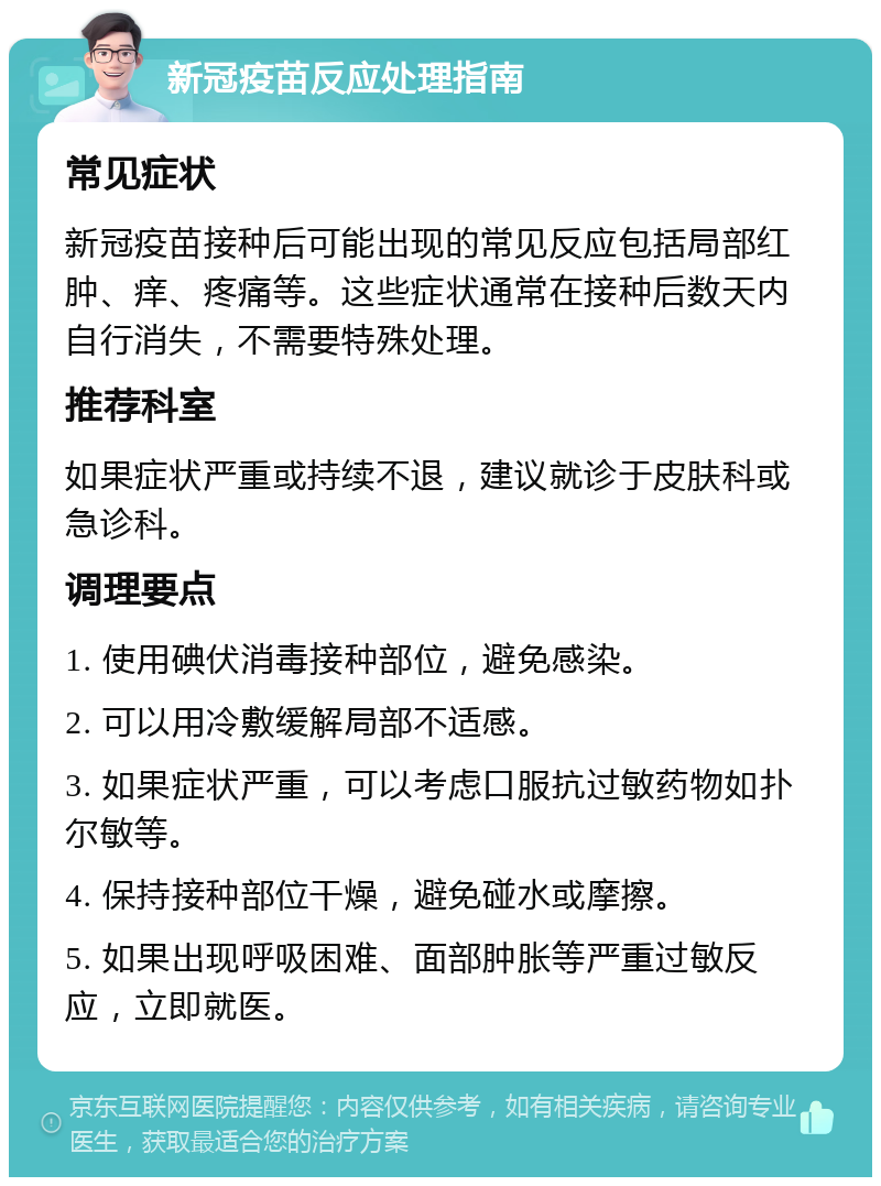 新冠疫苗反应处理指南 常见症状 新冠疫苗接种后可能出现的常见反应包括局部红肿、痒、疼痛等。这些症状通常在接种后数天内自行消失，不需要特殊处理。 推荐科室 如果症状严重或持续不退，建议就诊于皮肤科或急诊科。 调理要点 1. 使用碘伏消毒接种部位，避免感染。 2. 可以用冷敷缓解局部不适感。 3. 如果症状严重，可以考虑口服抗过敏药物如扑尔敏等。 4. 保持接种部位干燥，避免碰水或摩擦。 5. 如果出现呼吸困难、面部肿胀等严重过敏反应，立即就医。