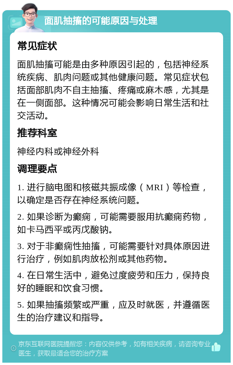 面肌抽搐的可能原因与处理 常见症状 面肌抽搐可能是由多种原因引起的，包括神经系统疾病、肌肉问题或其他健康问题。常见症状包括面部肌肉不自主抽搐、疼痛或麻木感，尤其是在一侧面部。这种情况可能会影响日常生活和社交活动。 推荐科室 神经内科或神经外科 调理要点 1. 进行脑电图和核磁共振成像（MRI）等检查，以确定是否存在神经系统问题。 2. 如果诊断为癫痫，可能需要服用抗癫痫药物，如卡马西平或丙戊酸钠。 3. 对于非癫痫性抽搐，可能需要针对具体原因进行治疗，例如肌肉放松剂或其他药物。 4. 在日常生活中，避免过度疲劳和压力，保持良好的睡眠和饮食习惯。 5. 如果抽搐频繁或严重，应及时就医，并遵循医生的治疗建议和指导。