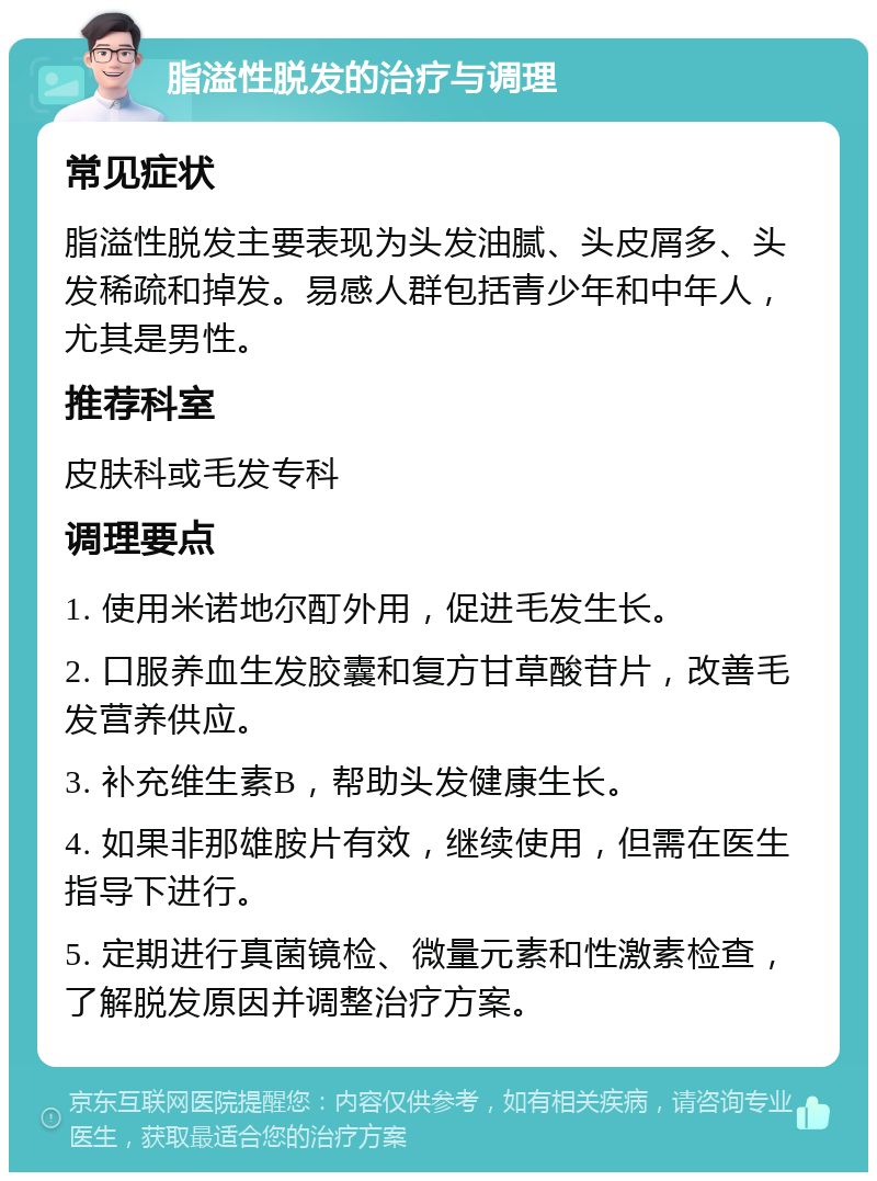 脂溢性脱发的治疗与调理 常见症状 脂溢性脱发主要表现为头发油腻、头皮屑多、头发稀疏和掉发。易感人群包括青少年和中年人，尤其是男性。 推荐科室 皮肤科或毛发专科 调理要点 1. 使用米诺地尔酊外用，促进毛发生长。 2. 口服养血生发胶囊和复方甘草酸苷片，改善毛发营养供应。 3. 补充维生素B，帮助头发健康生长。 4. 如果非那雄胺片有效，继续使用，但需在医生指导下进行。 5. 定期进行真菌镜检、微量元素和性激素检查，了解脱发原因并调整治疗方案。