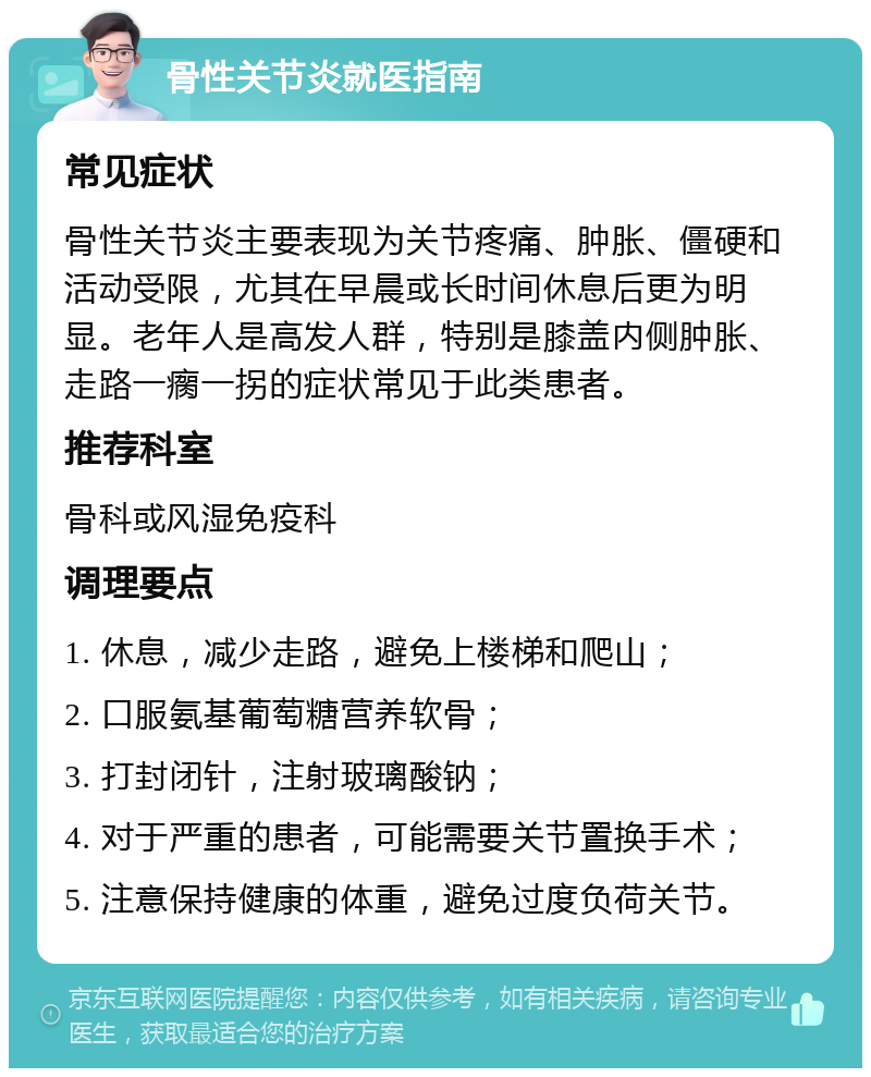 骨性关节炎就医指南 常见症状 骨性关节炎主要表现为关节疼痛、肿胀、僵硬和活动受限，尤其在早晨或长时间休息后更为明显。老年人是高发人群，特别是膝盖内侧肿胀、走路一瘸一拐的症状常见于此类患者。 推荐科室 骨科或风湿免疫科 调理要点 1. 休息，减少走路，避免上楼梯和爬山； 2. 口服氨基葡萄糖营养软骨； 3. 打封闭针，注射玻璃酸钠； 4. 对于严重的患者，可能需要关节置换手术； 5. 注意保持健康的体重，避免过度负荷关节。