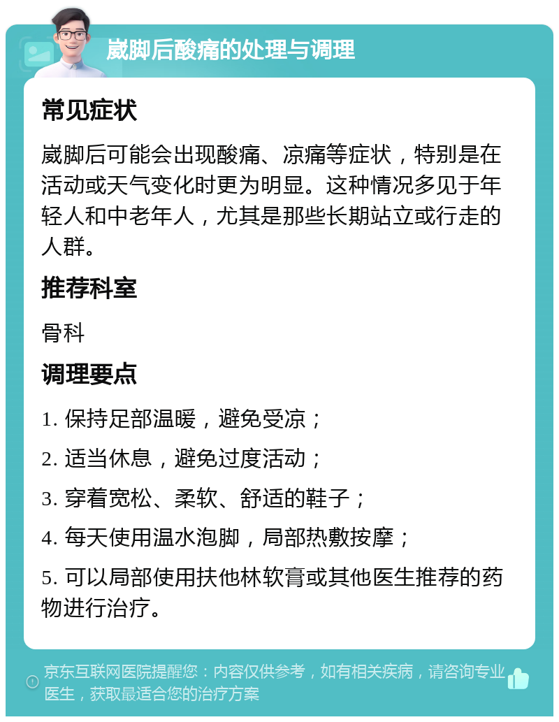 崴脚后酸痛的处理与调理 常见症状 崴脚后可能会出现酸痛、凉痛等症状，特别是在活动或天气变化时更为明显。这种情况多见于年轻人和中老年人，尤其是那些长期站立或行走的人群。 推荐科室 骨科 调理要点 1. 保持足部温暖，避免受凉； 2. 适当休息，避免过度活动； 3. 穿着宽松、柔软、舒适的鞋子； 4. 每天使用温水泡脚，局部热敷按摩； 5. 可以局部使用扶他林软膏或其他医生推荐的药物进行治疗。