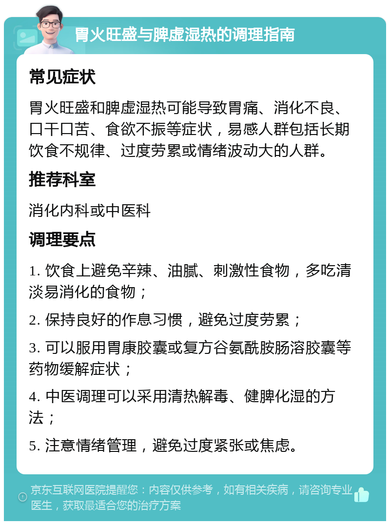 胃火旺盛与脾虚湿热的调理指南 常见症状 胃火旺盛和脾虚湿热可能导致胃痛、消化不良、口干口苦、食欲不振等症状，易感人群包括长期饮食不规律、过度劳累或情绪波动大的人群。 推荐科室 消化内科或中医科 调理要点 1. 饮食上避免辛辣、油腻、刺激性食物，多吃清淡易消化的食物； 2. 保持良好的作息习惯，避免过度劳累； 3. 可以服用胃康胶囊或复方谷氨酰胺肠溶胶囊等药物缓解症状； 4. 中医调理可以采用清热解毒、健脾化湿的方法； 5. 注意情绪管理，避免过度紧张或焦虑。