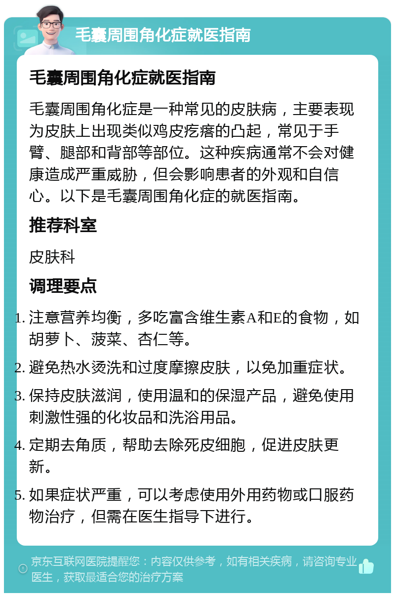 毛囊周围角化症就医指南 毛囊周围角化症就医指南 毛囊周围角化症是一种常见的皮肤病，主要表现为皮肤上出现类似鸡皮疙瘩的凸起，常见于手臂、腿部和背部等部位。这种疾病通常不会对健康造成严重威胁，但会影响患者的外观和自信心。以下是毛囊周围角化症的就医指南。 推荐科室 皮肤科 调理要点 注意营养均衡，多吃富含维生素A和E的食物，如胡萝卜、菠菜、杏仁等。 避免热水烫洗和过度摩擦皮肤，以免加重症状。 保持皮肤滋润，使用温和的保湿产品，避免使用刺激性强的化妆品和洗浴用品。 定期去角质，帮助去除死皮细胞，促进皮肤更新。 如果症状严重，可以考虑使用外用药物或口服药物治疗，但需在医生指导下进行。