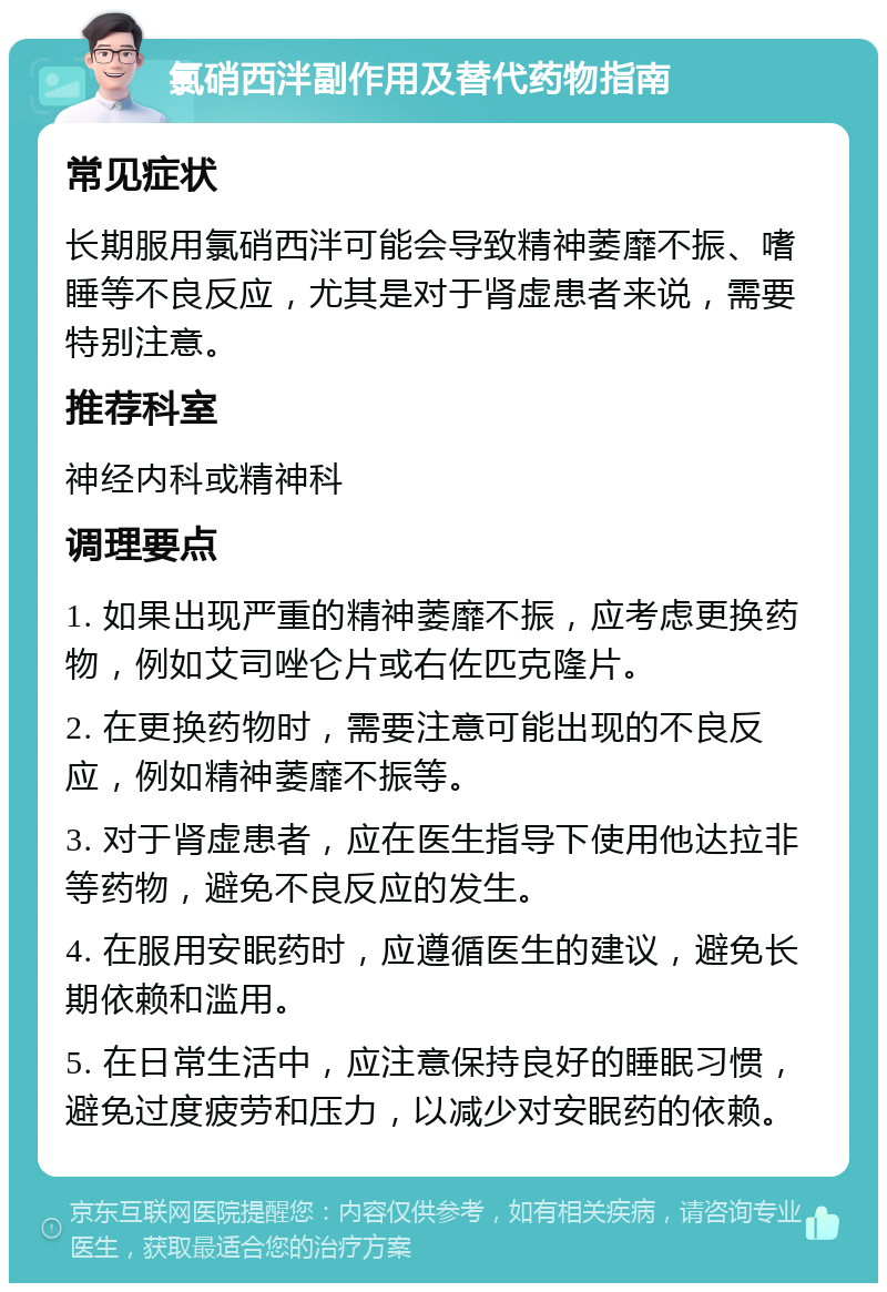 氯硝西泮副作用及替代药物指南 常见症状 长期服用氯硝西泮可能会导致精神萎靡不振、嗜睡等不良反应，尤其是对于肾虚患者来说，需要特别注意。 推荐科室 神经内科或精神科 调理要点 1. 如果出现严重的精神萎靡不振，应考虑更换药物，例如艾司唑仑片或右佐匹克隆片。 2. 在更换药物时，需要注意可能出现的不良反应，例如精神萎靡不振等。 3. 对于肾虚患者，应在医生指导下使用他达拉非等药物，避免不良反应的发生。 4. 在服用安眠药时，应遵循医生的建议，避免长期依赖和滥用。 5. 在日常生活中，应注意保持良好的睡眠习惯，避免过度疲劳和压力，以减少对安眠药的依赖。