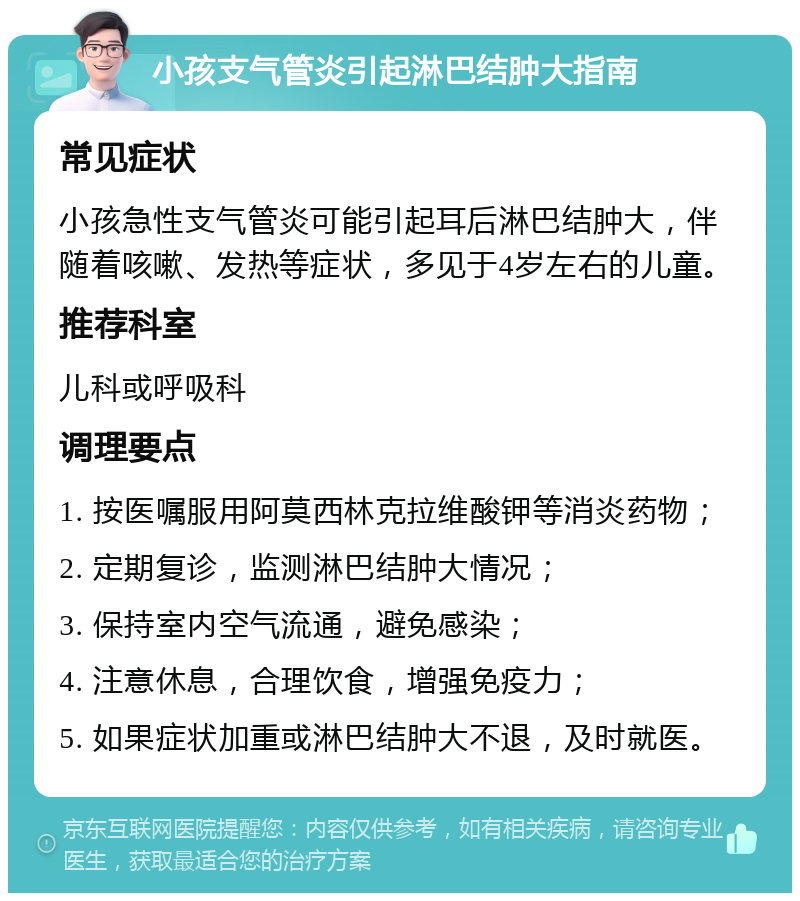 小孩支气管炎引起淋巴结肿大指南 常见症状 小孩急性支气管炎可能引起耳后淋巴结肿大，伴随着咳嗽、发热等症状，多见于4岁左右的儿童。 推荐科室 儿科或呼吸科 调理要点 1. 按医嘱服用阿莫西林克拉维酸钾等消炎药物； 2. 定期复诊，监测淋巴结肿大情况； 3. 保持室内空气流通，避免感染； 4. 注意休息，合理饮食，增强免疫力； 5. 如果症状加重或淋巴结肿大不退，及时就医。