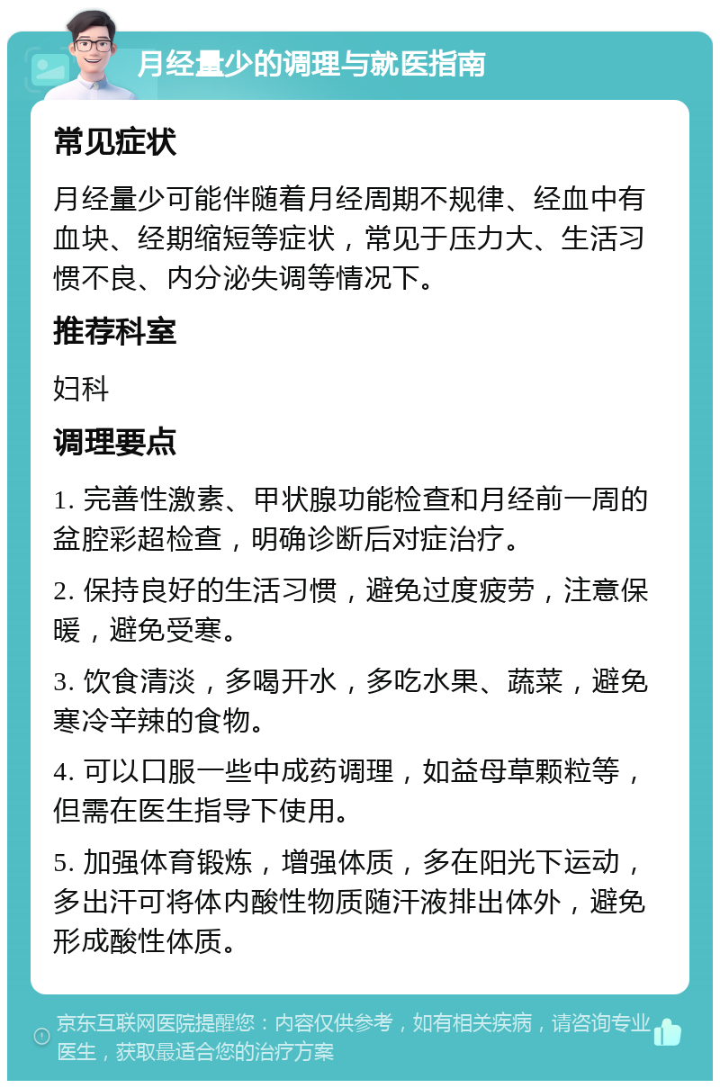 月经量少的调理与就医指南 常见症状 月经量少可能伴随着月经周期不规律、经血中有血块、经期缩短等症状，常见于压力大、生活习惯不良、内分泌失调等情况下。 推荐科室 妇科 调理要点 1. 完善性激素、甲状腺功能检查和月经前一周的盆腔彩超检查，明确诊断后对症治疗。 2. 保持良好的生活习惯，避免过度疲劳，注意保暖，避免受寒。 3. 饮食清淡，多喝开水，多吃水果、蔬菜，避免寒冷辛辣的食物。 4. 可以口服一些中成药调理，如益母草颗粒等，但需在医生指导下使用。 5. 加强体育锻炼，增强体质，多在阳光下运动，多出汗可将体内酸性物质随汗液排出体外，避免形成酸性体质。