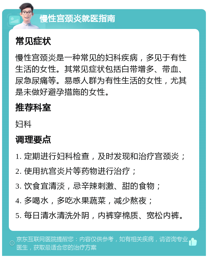 慢性宫颈炎就医指南 常见症状 慢性宫颈炎是一种常见的妇科疾病，多见于有性生活的女性。其常见症状包括白带增多、带血、尿急尿痛等。易感人群为有性生活的女性，尤其是未做好避孕措施的女性。 推荐科室 妇科 调理要点 1. 定期进行妇科检查，及时发现和治疗宫颈炎； 2. 使用抗宫炎片等药物进行治疗； 3. 饮食宜清淡，忌辛辣刺激、甜的食物； 4. 多喝水，多吃水果蔬菜，减少熬夜； 5. 每日清水清洗外阴，内裤穿棉质、宽松内裤。