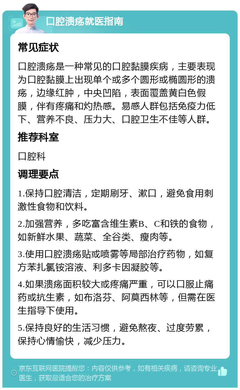 口腔溃疡就医指南 常见症状 口腔溃疡是一种常见的口腔黏膜疾病，主要表现为口腔黏膜上出现单个或多个圆形或椭圆形的溃疡，边缘红肿，中央凹陷，表面覆盖黄白色假膜，伴有疼痛和灼热感。易感人群包括免疫力低下、营养不良、压力大、口腔卫生不佳等人群。 推荐科室 口腔科 调理要点 1.保持口腔清洁，定期刷牙、漱口，避免食用刺激性食物和饮料。 2.加强营养，多吃富含维生素B、C和铁的食物，如新鲜水果、蔬菜、全谷类、瘦肉等。 3.使用口腔溃疡贴或喷雾等局部治疗药物，如复方苯扎氯铵溶液、利多卡因凝胶等。 4.如果溃疡面积较大或疼痛严重，可以口服止痛药或抗生素，如布洛芬、阿莫西林等，但需在医生指导下使用。 5.保持良好的生活习惯，避免熬夜、过度劳累，保持心情愉快，减少压力。